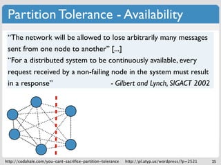 Partition Tolerance - Availability
 “The network will be allowed to lose arbitrarily many messages
 sent from one node to another” [...]
 “For a distributed system to be continuously available, every
 request received by a non-failing node in the system must result
 in a response”                    - Gilbert and Lynch, SIGACT 2002




http://codahale.com/you-cant-sacriﬁce-partition-tolerance   http://pl.atyp.us/wordpress/?p=2521   25
 