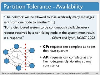 Partition Tolerance - Availability
 “The network will be allowed to lose arbitrarily many messages
 sent from one node to another” [...]
 “For a distributed system to be continuously available, every
 request received by a non-failing node in the system must result
 in a response”                    - Gilbert and Lynch, SIGACT 2002

                                             CP: requests can complete at nodes
                                             that have quorum
                                             AP: requests can complete at any
                                             live node, possibly violating strong
                                             consistency

http://codahale.com/you-cant-sacriﬁce-partition-tolerance   http://pl.atyp.us/wordpress/?p=2521   25
 