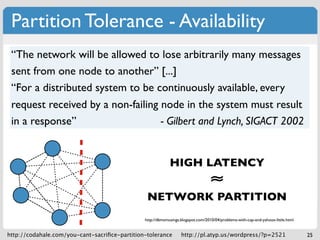 Partition Tolerance - Availability
 “The network will be allowed to lose arbitrarily many messages
 sent from one node to another” [...]
 “For a distributed system to be continuously available, every
 request received by a non-failing node in the system must result
 in a response”                    - Gilbert and Lynch, SIGACT 2002

                                             CP: requests can complete at nodes
                                             that have quorum
                                                    HIGH LATENCY
                                             AP: requests can complete at any     ≈
                                             live node, possiblyPARTITION
                                                NETWORK violating strong
                                             consistency
                                               http://dbmsmusings.blogspot.com/2010/04/problems-with-cap-and-yahoos-little.html


http://codahale.com/you-cant-sacriﬁce-partition-tolerance         http://pl.atyp.us/wordpress/?p=2521                             25
 