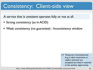 Consistency: Client-side view
A service that is consistent operates fully or not at all.
  Strong consistency (as in ACID)
  Weak consistency (no guarantee) - Inconsistency window




                                                               (*) Temporary inconsistencies
                                                                   (e.g. in data constraints or
                                                                   replica versions) are
                                                                   accepted, but they’re resolved
                                                                   at the earliest opportunity
          http://www.allthingsdistributed.com/2008/12/eventually_consistent.html              26
 