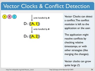 Vector Clocks & Conﬂict Detection
A       B      C                            write handled by A
                                                                                      Vector Clocks can detect
                                                                                      a conﬂict. The conﬂict
                              D1 ([A, 1])                                             resolution is left to the
                                            write handled by A                        application or the user.

                                                                                      The application might
                              D2 ([A, 2])
                                                                                      resolve conﬂicts by
                                                                                      checking relative
                                                                                      timestamps, or with
                                                                                      other strategies (like
                                                                                      merging the changes).

                                                                                      Vector clocks can grow
                                                                                      quite large (!)
    http://en.wikipedia.org/wiki/Vector_clock                    http://pl.atyp.us/wordpress/?p=2601           36
 