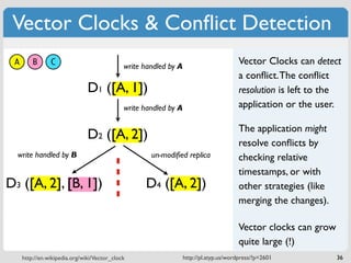 Vector Clocks & Conﬂict Detection
 A       B      C                            write handled by A
                                                                                       Vector Clocks can detect
                                                                                       a conﬂict. The conﬂict
                               D1 ([A, 1])                                             resolution is left to the
                                             write handled by A                        application or the user.

                                                                                       The application might
                               D2 ([A, 2])
                                                                                       resolve conﬂicts by
  write handled by B                                 un-modiﬁed replica                checking relative
                                                                                       timestamps, or with
D3 ([A, 2], [B, 1])                                D4 ([A, 2])                         other strategies (like
                                                                                       merging the changes).

                                                                                       Vector clocks can grow
                                                                                       quite large (!)
     http://en.wikipedia.org/wiki/Vector_clock                    http://pl.atyp.us/wordpress/?p=2601           36
 