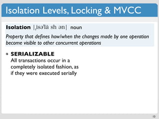 Isolation Levels, Locking & MVCC
Isolation                    noun
Property that deﬁnes how/when the changes made by one operation
become visible to other concurrent operations

  SERIALIZABLE
  All transactions occur in a
  completely isolated fashion, as
  if they were executed serially




                                                                  13
 