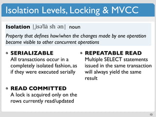 Isolation Levels, Locking & MVCC
Isolation                    noun
Property that deﬁnes how/when the changes made by one operation
become visible to other concurrent operations

  SERIALIZABLE                      REPEATABLE READ
  All transactions occur in a       Multiple SELECT statements
  completely isolated fashion, as   issued in the same transaction
  if they were executed serially    will always yield the same
                                    result
  READ COMMITTED
  A lock is acquired only on the
  rows currently read/updated

                                                                  13
 