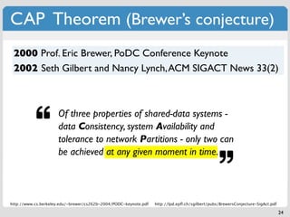 CAP Theorem (Brewer’s conjecture)
 2000 Prof. Eric Brewer, PoDC Conference Keynote
 2002 Seth Gilbert and Nancy Lynch, ACM SIGACT News 33(2)



                     Of three properties of shared-data systems -
                     data Consistency, system Availability and
                     tolerance to network Partitions - only two can
                     be achieved at any given moment in time.



http://www.cs.berkeley.edu/~brewer/cs262b-2004/PODC-keynote.pdf   http://lpd.epﬂ.ch/sgilbert/pubs/BrewersConjecture-SigAct.pdf

                                                                                                                                 24
 