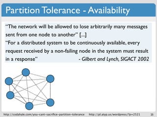 Partition Tolerance - Availability
 “The network will be allowed to lose arbitrarily many messages
 sent from one node to another” [...]
 “For a distributed system to be continuously available, every
 request received by a non-failing node in the system must result
 in a response”                    - Gilbert and Lynch, SIGACT 2002




http://codahale.com/you-cant-sacriﬁce-partition-tolerance   http://pl.atyp.us/wordpress/?p=2521   25
 