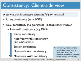 Consistency: Client-side view
A service that is consistent operates fully or not at all.
  Strong consistency (as in ACID)
  Weak consistency (no guarantee) - Inconsistency window
      Eventual* consistency (e.g. DNS)
         Causal consistency
         Read-your-writes consistency
         (the least surprise)
         Session consistency                                   (*) Temporary inconsistencies
                                                                   (e.g. in data constraints or
         Monotonic read consistency                                replica versions) are
                                                                   accepted, but they’re resolved
         Monotonic write consistency                               at the earliest opportunity
          http://www.allthingsdistributed.com/2008/12/eventually_consistent.html              26
 
