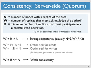 Consistency: Server-side (Quorum)
N = number of nodes with a replica of the data
                                                         (*)
W = number of replicas that must acknowledge the update
R = minimum number of replicas that must participate in a
    successful read operation
                        (*) but the data will be written to N nodes no matter what


W+R>N               Strong consistency (usually N=3, W=R=2)
W = N, R =1         Optimised for reads
W = 1, R = N        Optimised for writes
                    (durability not guaranteed in presence of failures)


W + R <= N          Weak consistency
                                                                                     27
 