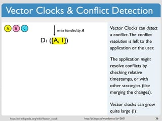 Vector Clocks & Conﬂict Detection
A       B      C                            write handled by A
                                                                                      Vector Clocks can detect
                                                                                      a conﬂict. The conﬂict
                              D1 ([A, 1])                                             resolution is left to the
                                                                                      application or the user.

                                                                                      The application might
                                                                                      resolve conﬂicts by
                                                                                      checking relative
                                                                                      timestamps, or with
                                                                                      other strategies (like
                                                                                      merging the changes).

                                                                                      Vector clocks can grow
                                                                                      quite large (!)
    http://en.wikipedia.org/wiki/Vector_clock                    http://pl.atyp.us/wordpress/?p=2601           36
 
