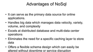 Advantages of NoSql
• It can serve as the primary data source for online
applications.
• Handles big data which manages data velocity, variety,
volume, and complexity
• Excels at distributed database and multi-data center
operations
• Eliminates the need for a specific caching layer to store
data
• Offers a flexible schema design which can easily be
altered without downtime or service disruption
 