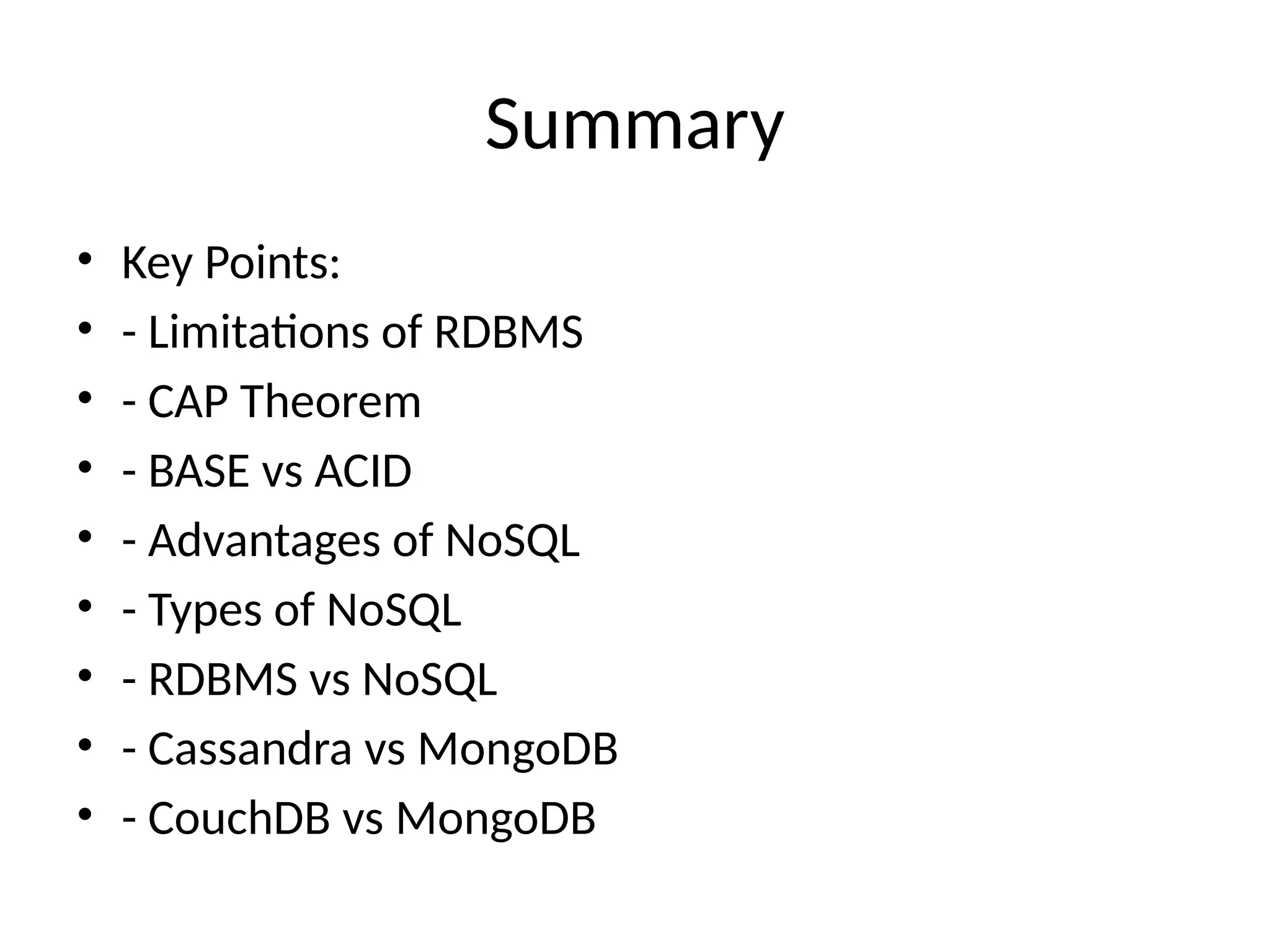 Summary
• Key Points:
• - Limitations of RDBMS
• - CAP Theorem
• - BASE vs ACID
• - Advantages of NoSQL
• - Types of NoSQL
• - RDBMS vs NoSQL
• - Cassandra vs MongoDB
• - CouchDB vs MongoDB
 