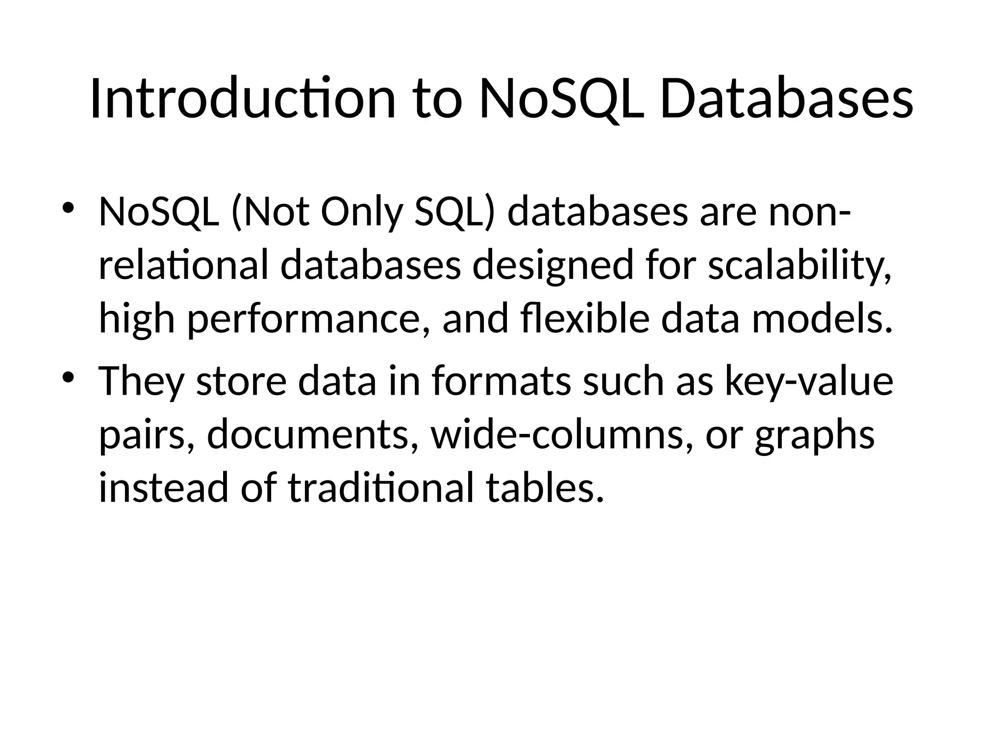 Introduction to NoSQL Databases
• NoSQL (Not Only SQL) databases are non-
relational databases designed for scalability,
high performance, and flexible data models.
• They store data in formats such as key-value
pairs, documents, wide-columns, or graphs
instead of traditional tables.
 