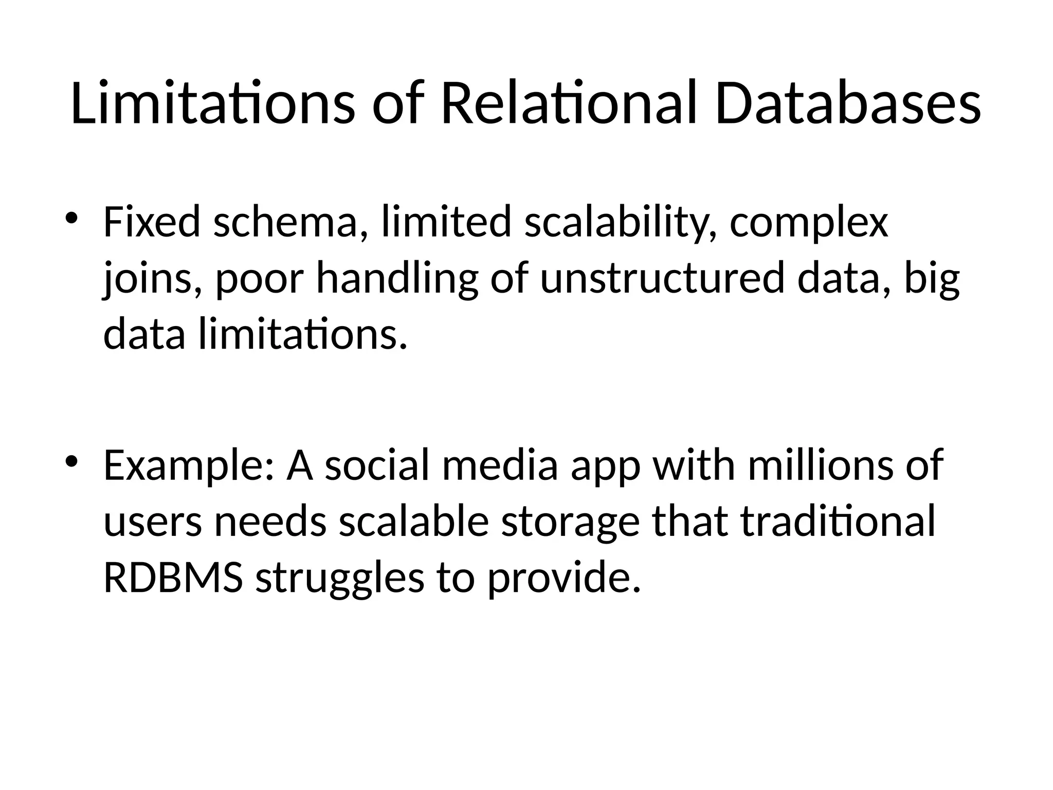 Limitations of Relational Databases
• Fixed schema, limited scalability, complex
joins, poor handling of unstructured data, big
data limitations.
• Example: A social media app with millions of
users needs scalable storage that traditional
RDBMS struggles to provide.
 