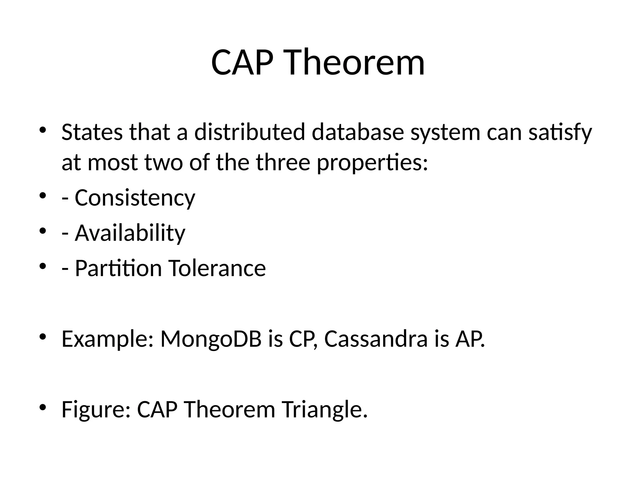 CAP Theorem
• States that a distributed database system can satisfy
at most two of the three properties:
• - Consistency
• - Availability
• - Partition Tolerance
• Example: MongoDB is CP, Cassandra is AP.
• Figure: CAP Theorem Triangle.
 