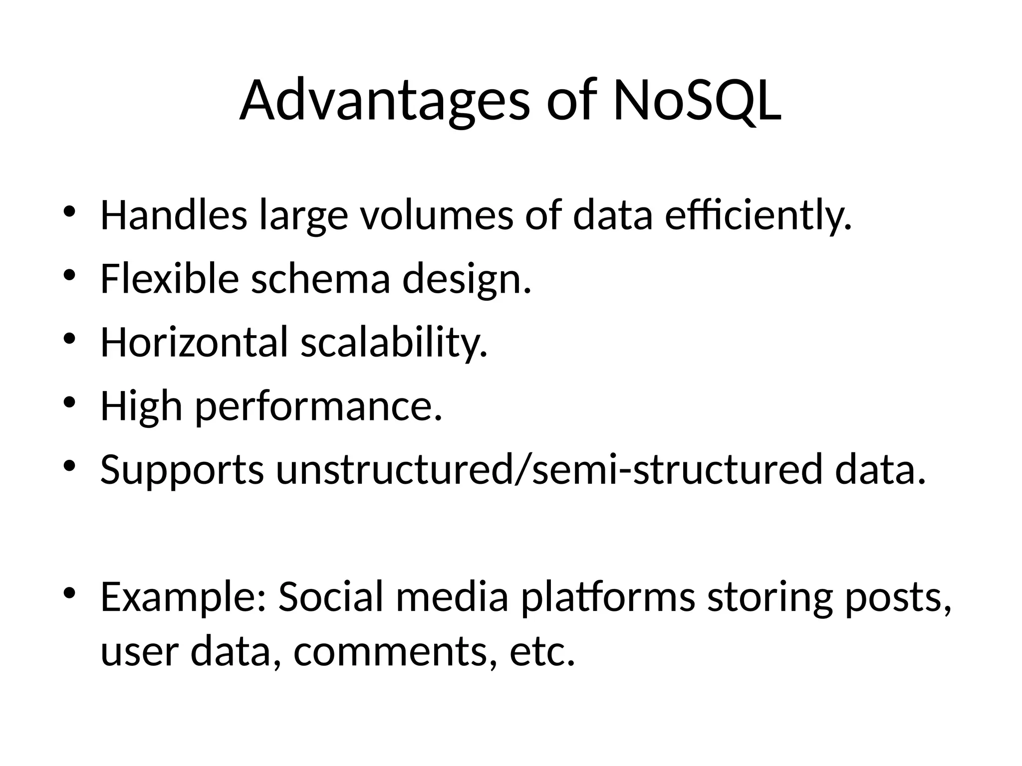 Advantages of NoSQL
• Handles large volumes of data efficiently.
• Flexible schema design.
• Horizontal scalability.
• High performance.
• Supports unstructured/semi-structured data.
• Example: Social media platforms storing posts,
user data, comments, etc.
 