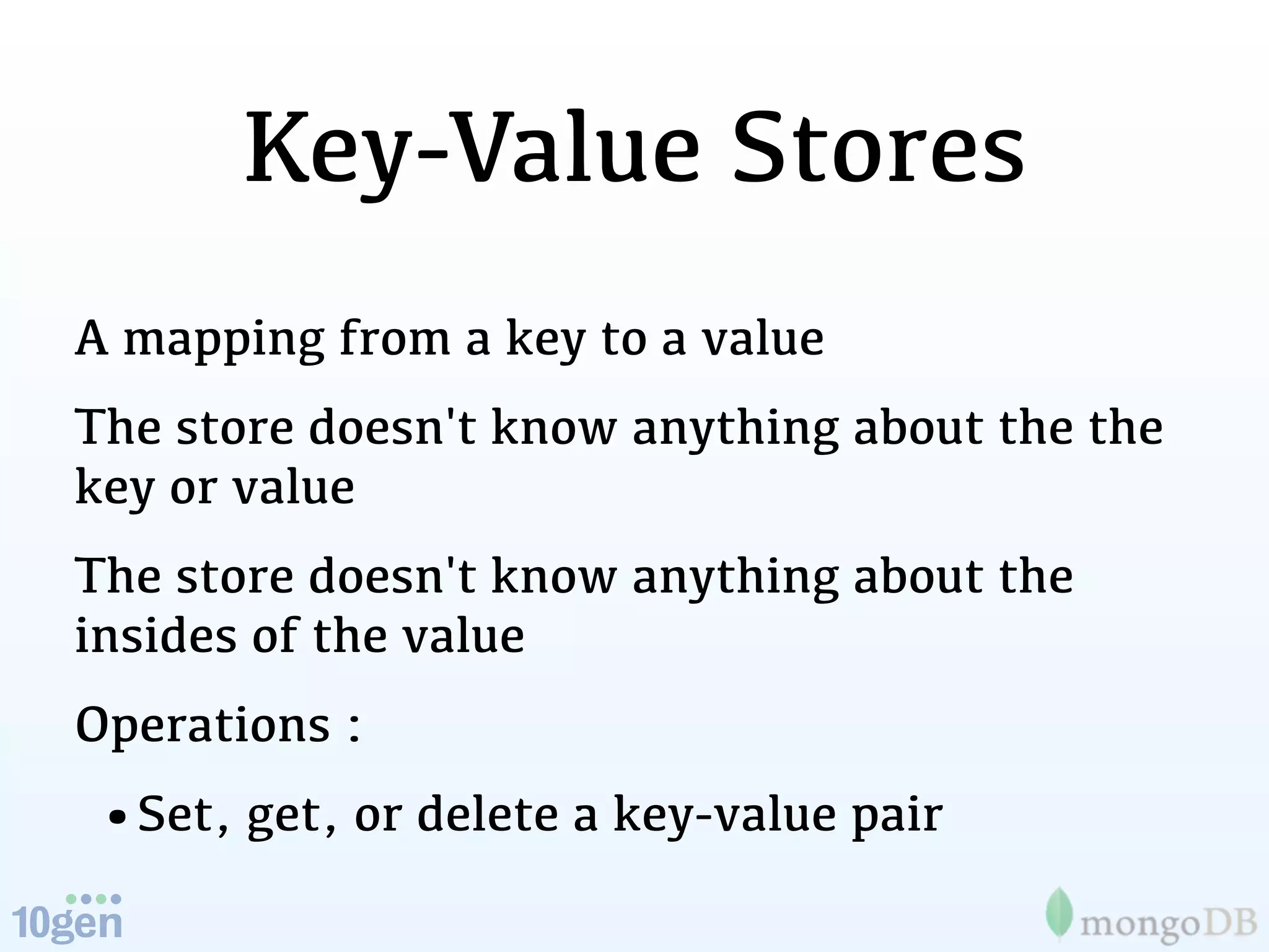 Key-Value Stores
A mapping from a key to a value
The store doesn't know anything about the the
key or value
The store doesn't know anything about the
insides of the value
Operations :
•Set, get, or delete a key-value pair
 