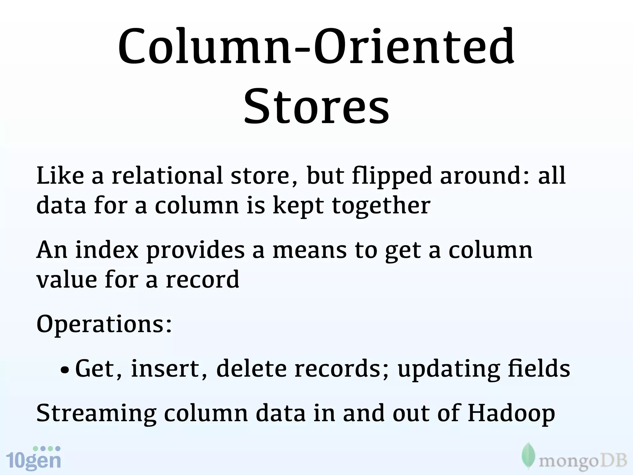 Column-Oriented
            Stores
Like a relational store, but ﬂipped around: all
data for a column is kept together
An index provides a means to get a column
value for a record
Operations:
 •Get, insert, delete records; updating ﬁelds
Streaming column data in and out of Hadoop
 