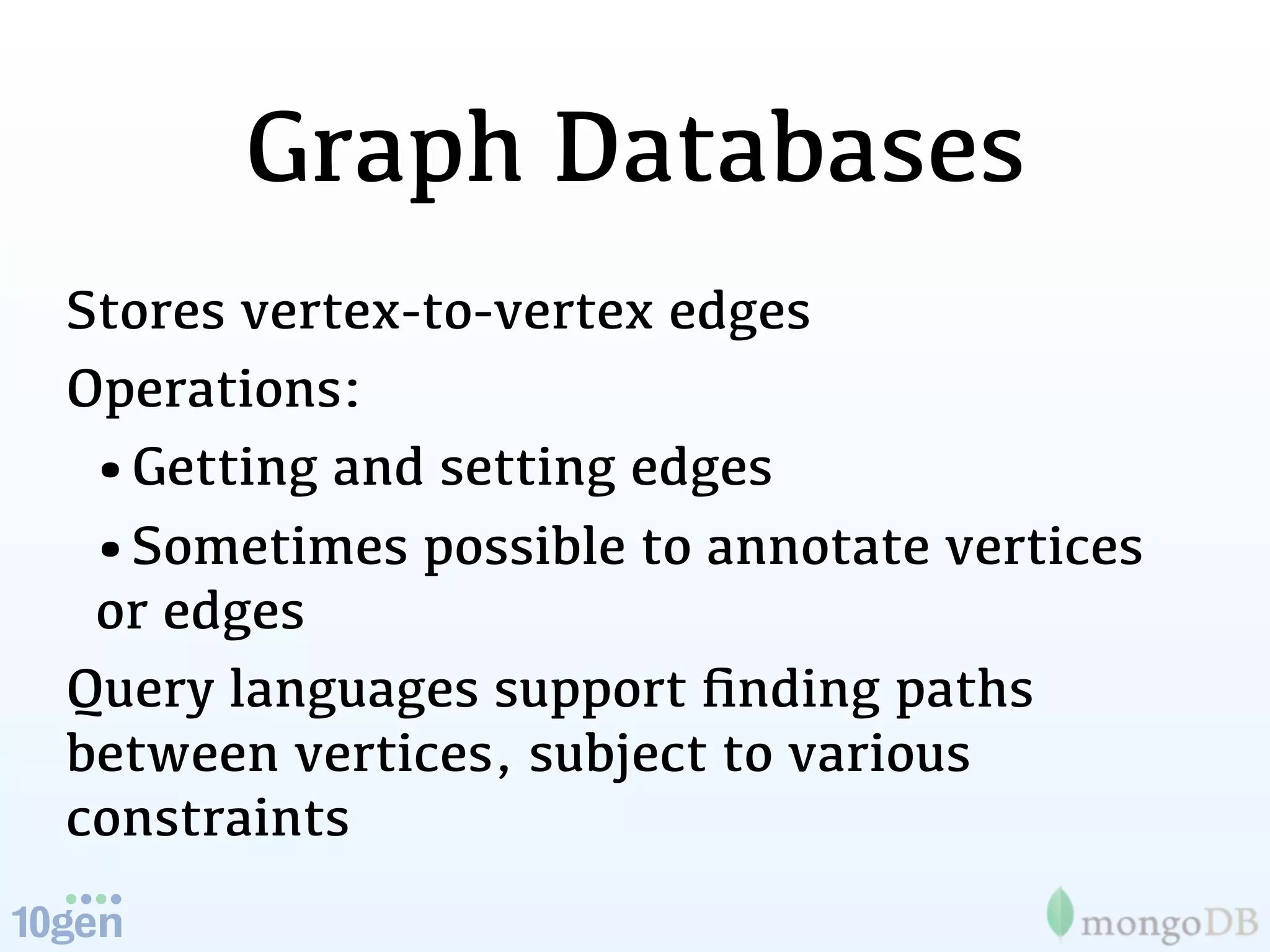 Graph Databases
Stores vertex-to-vertex edges
Operations:
 •Getting and setting edges
 •Sometimes possible to annotate vertices
 or edges
Query languages support ﬁnding paths
between vertices, subject to various
constraints
 