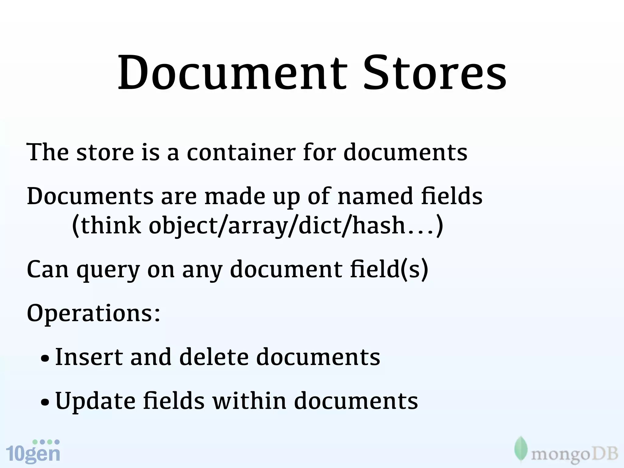 Document Stores
The store is a container for documents
Documents are made up of named ﬁelds
   (think object/array/dict/hash...)
Can query on any document ﬁeld(s)
Operations:
•Insert and delete documents
•Update ﬁelds within documents
 