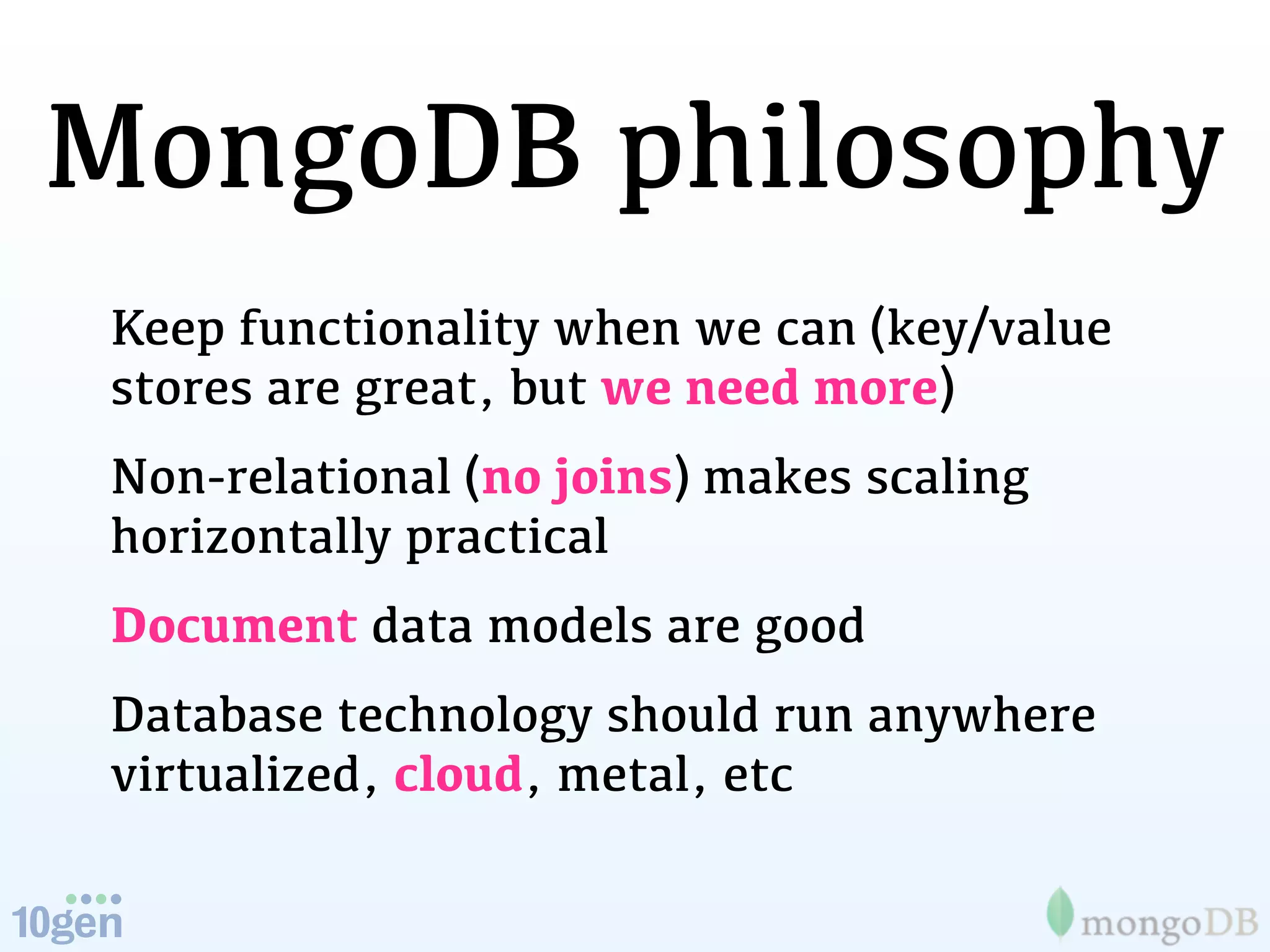 MongoDB philosophy
 Keep functionality when we can (key/value
 stores are great, but we need more)
 Non-relational (no joins) makes scaling
 horizontally practical
 Document data models are good
 Database technology should run anywhere
 virtualized, cloud, metal, etc
 
