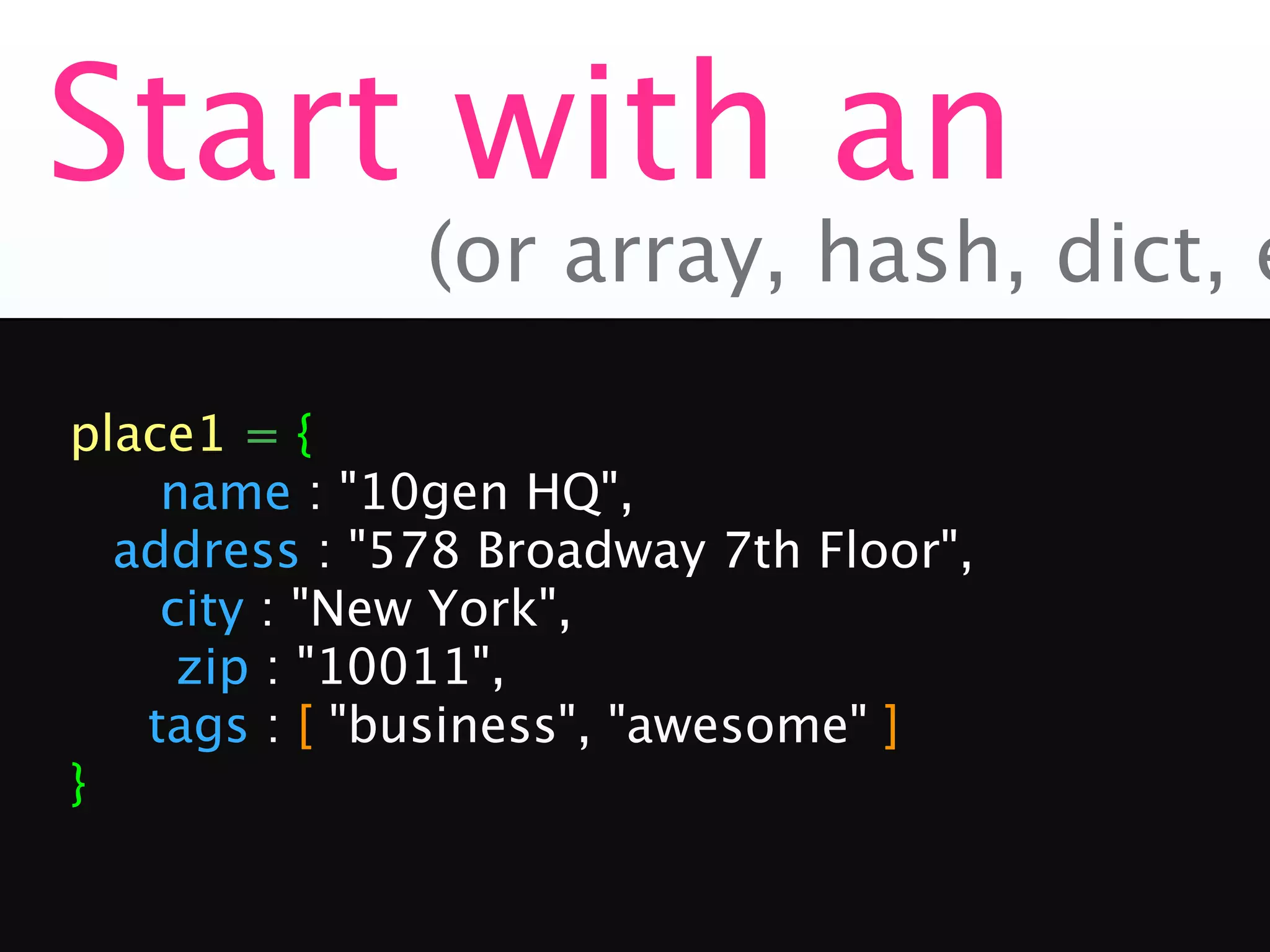 Start with an
              (or array, hash, dict, e

place1 = {

   name : "10gen HQ",

 address : "578 Broadway 7th Floor",

   city : "New York",

    zip : "10011",
   tags : [ "business", "awesome" ]
}
 