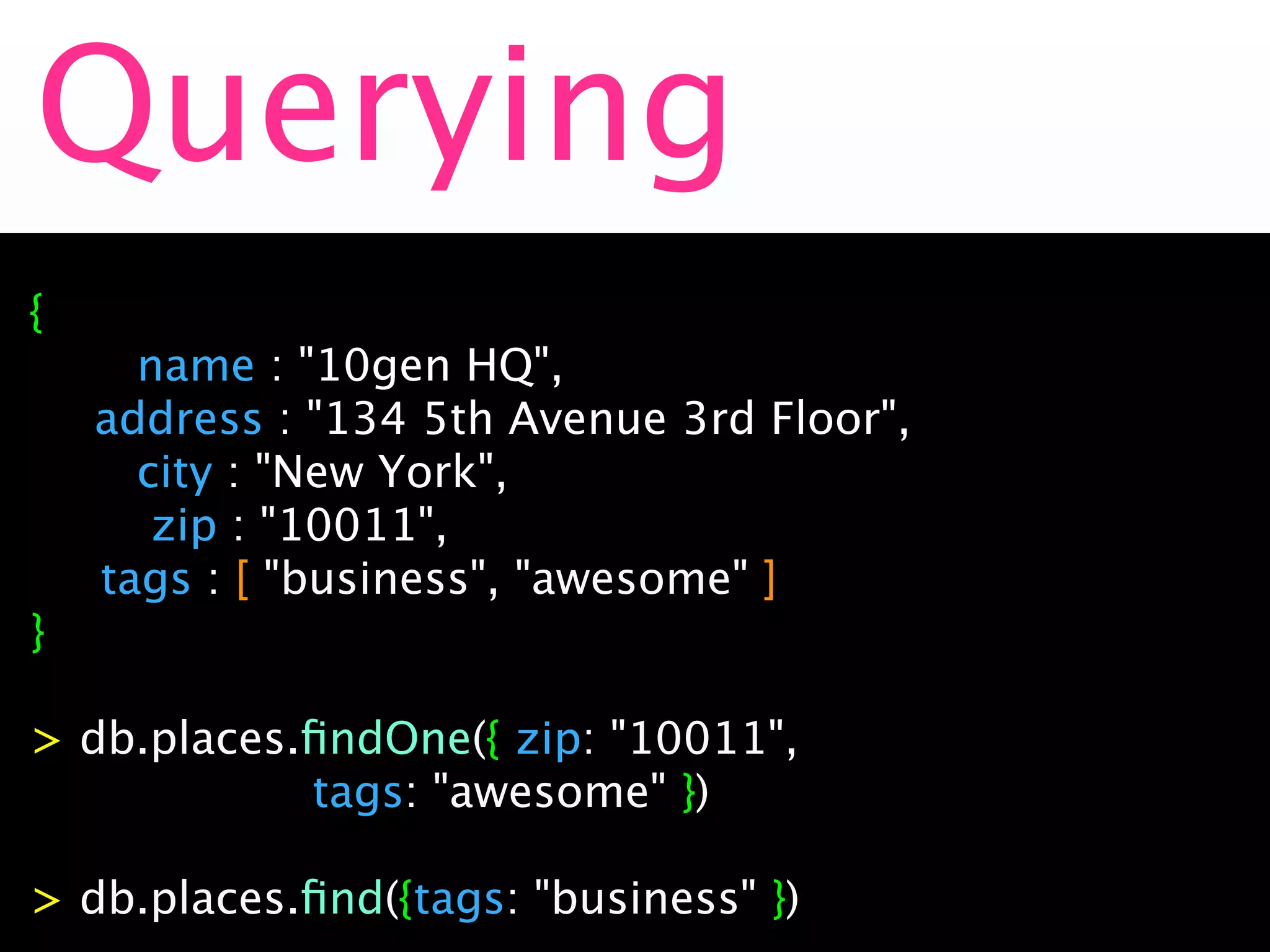 Querying
{

    name : "10gen HQ",

 address : "134 5th Avenue 3rd Floor",

    city : "New York",

     zip : "10011",
   tags : [ "business", "awesome" ]
}

> db.places.ﬁndOne({ zip: "10011",
            tags: "awesome" })

> db.places.ﬁnd({tags: "business" })
 
