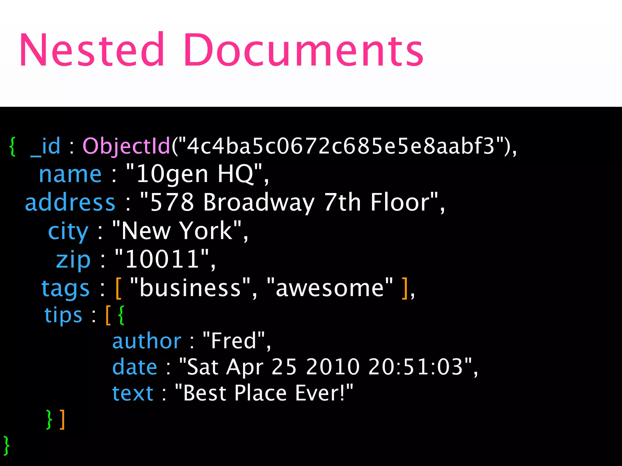 Nested Documents
{ _id : ObjectId("4c4ba5c0672c685e5e8aabf3"),
   name : "10gen HQ",

 address : "578 Broadway 7th Floor",

   city : "New York",

    zip : "10011",
   tags : [ "business", "awesome" ],
     tips :   [{

        

    author : "Fred",

        

    date : "Sat Apr 25 2010 20:51:03",

        

    text : "Best Place Ever!"

    }]
}
 