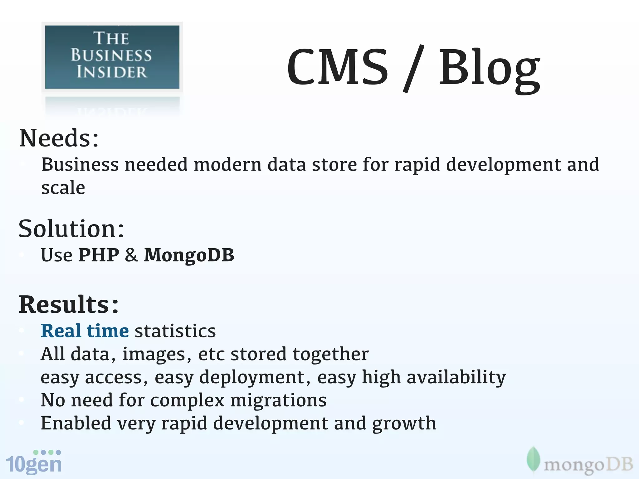 CMS / Blog
Needs:
• Business needed modern data store for rapid development and
  scale

Solution:
• Use PHP & MongoDB

Results:
• Real time statistics
• All data, images, etc stored together
  easy access, easy deployment, easy high availability
• No need for complex migrations
• Enabled very rapid development and growth
 
