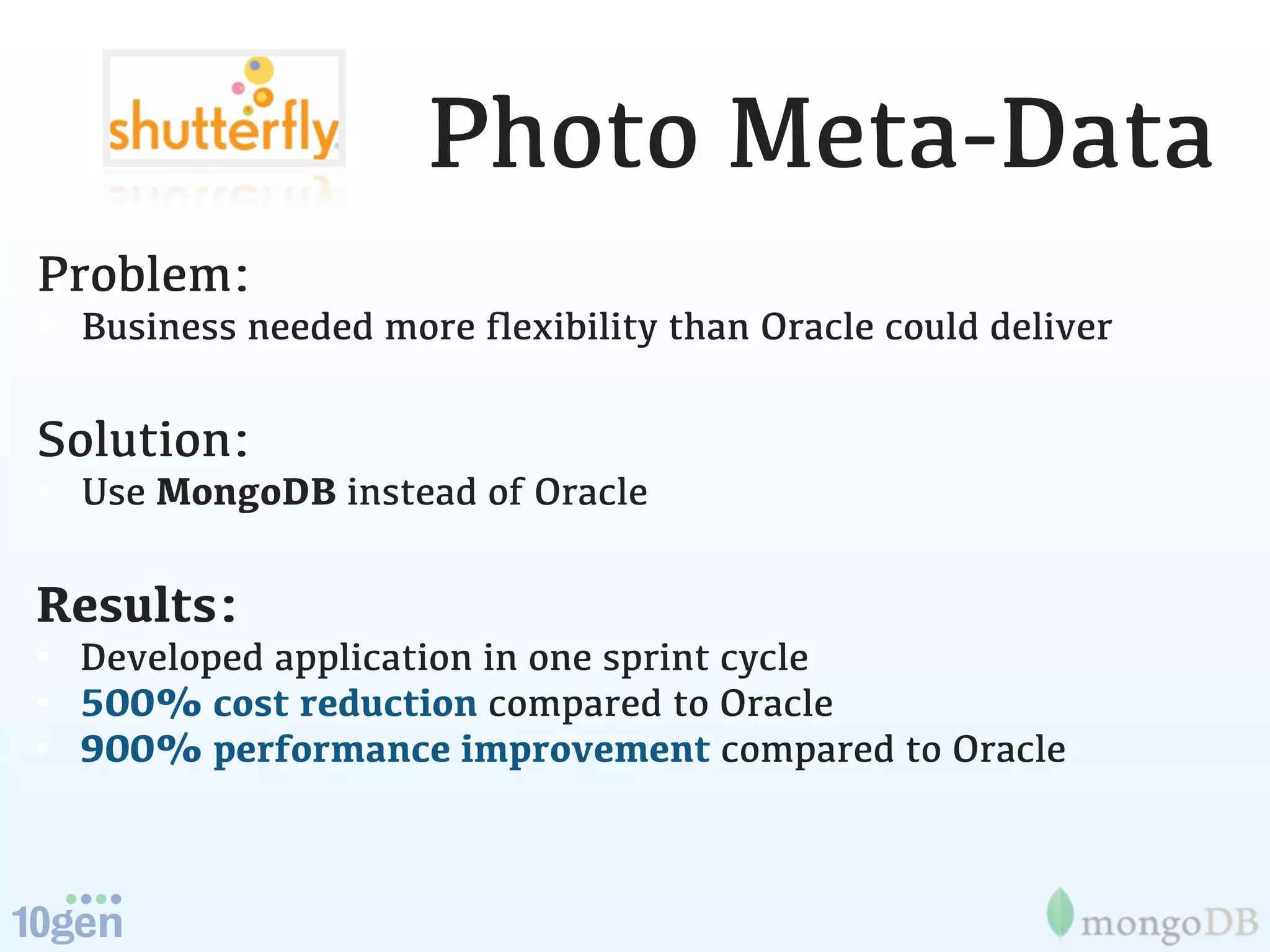 Photo Meta-Data
Problem:
• Business needed more ﬂexibility than Oracle could deliver

Solution:
• Use MongoDB instead of Oracle

Results:
• Developed application in one sprint cycle
• 500% cost reduction compared to Oracle
• 900% performance improvement compared to Oracle
 