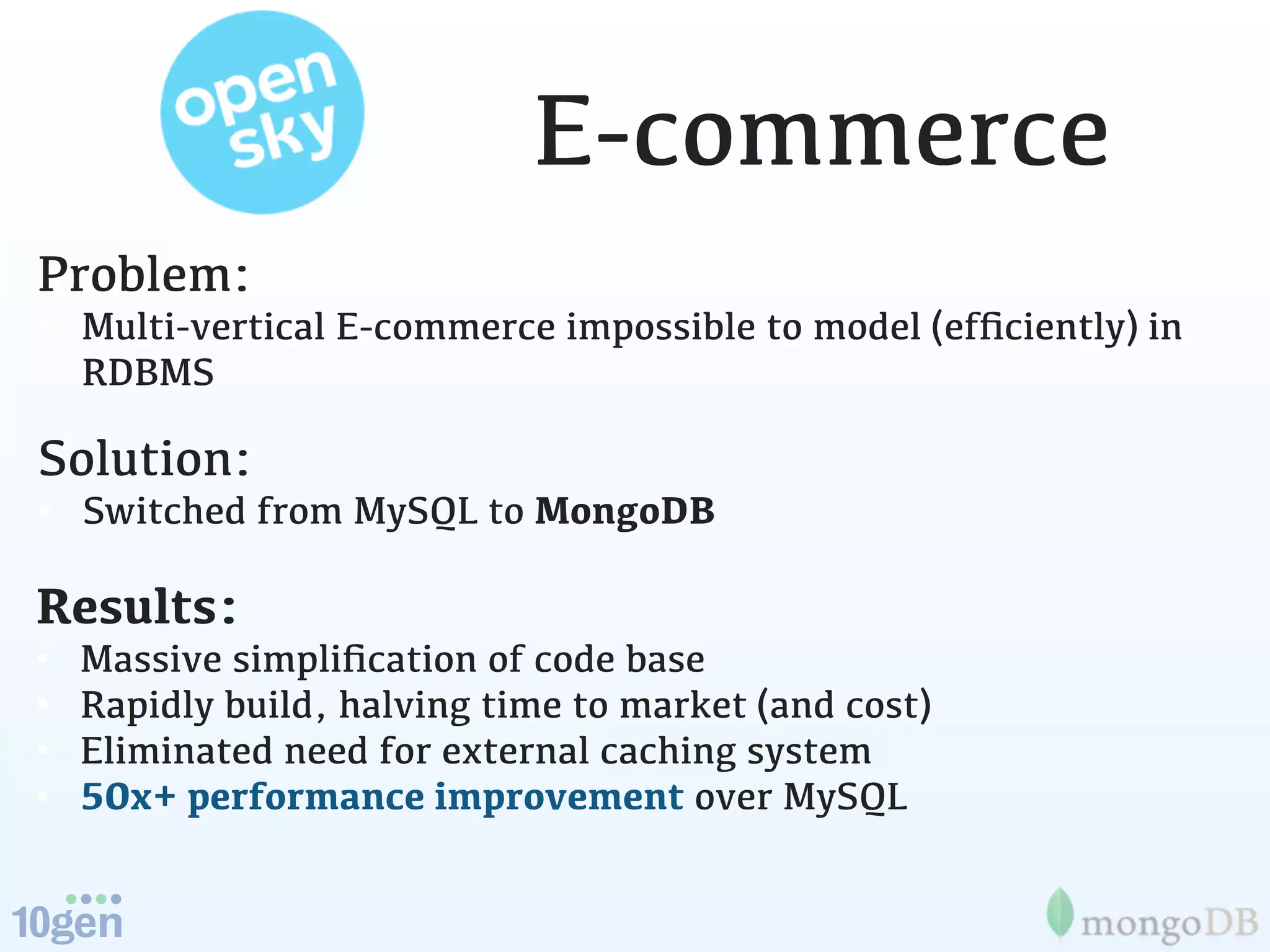 E-commerce
Problem:
• Multi-vertical E-commerce impossible to model (efﬁciently) in
  RDBMS

Solution:
• Switched from MySQL to MongoDB

Results:
•   Massive simpliﬁcation of code base
•   Rapidly build, halving time to market (and cost)
•   Eliminated need for external caching system
•   50x+ performance improvement over MySQL
 