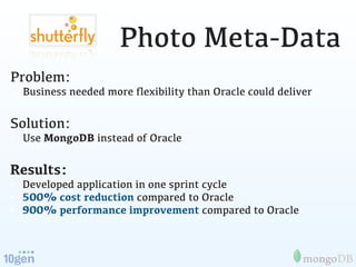 Photo Meta-Data
Problem:
• Business needed more ﬂexibility than Oracle could deliver

Solution:
• Use MongoDB instead of Oracle

Results:
• Developed application in one sprint cycle
• 500% cost reduction compared to Oracle
• 900% performance improvement compared to Oracle
 