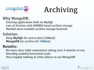 Archiving
Why MongoDB:
• Existing application built on MySQL
• Lots of friction with RDBMS based archive storage
• Needed more scalable archive storage backend
Solution:
• Keep MySQL for active data (100mil)
• MongoDB for archive (2+ billion)
Results:
• No more alter table statements taking over 2 months to run
• Sharding enabled horizontal scale
• Very happily looking at other places to use MongoDB
 