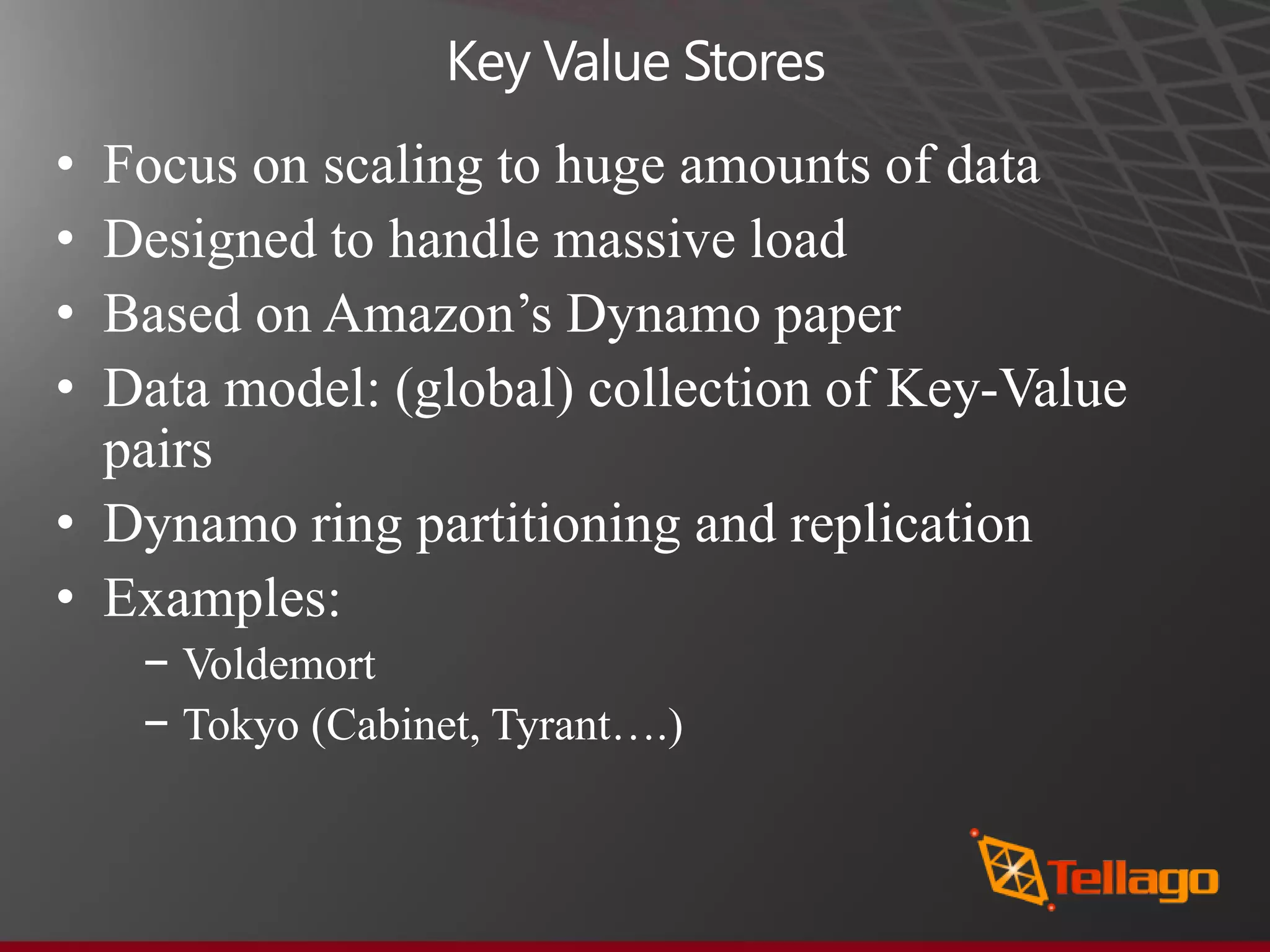 Key Value Stores • Focus on scaling to huge amounts of data • Designed to handle massive load • Based on Amazon’s Dynamo paper • Data model: (global) collection of Key-Value pairs • Dynamo ring partitioning and replication • Examples: − Voldemort − Tokyo (Cabinet, Tyrant….) 