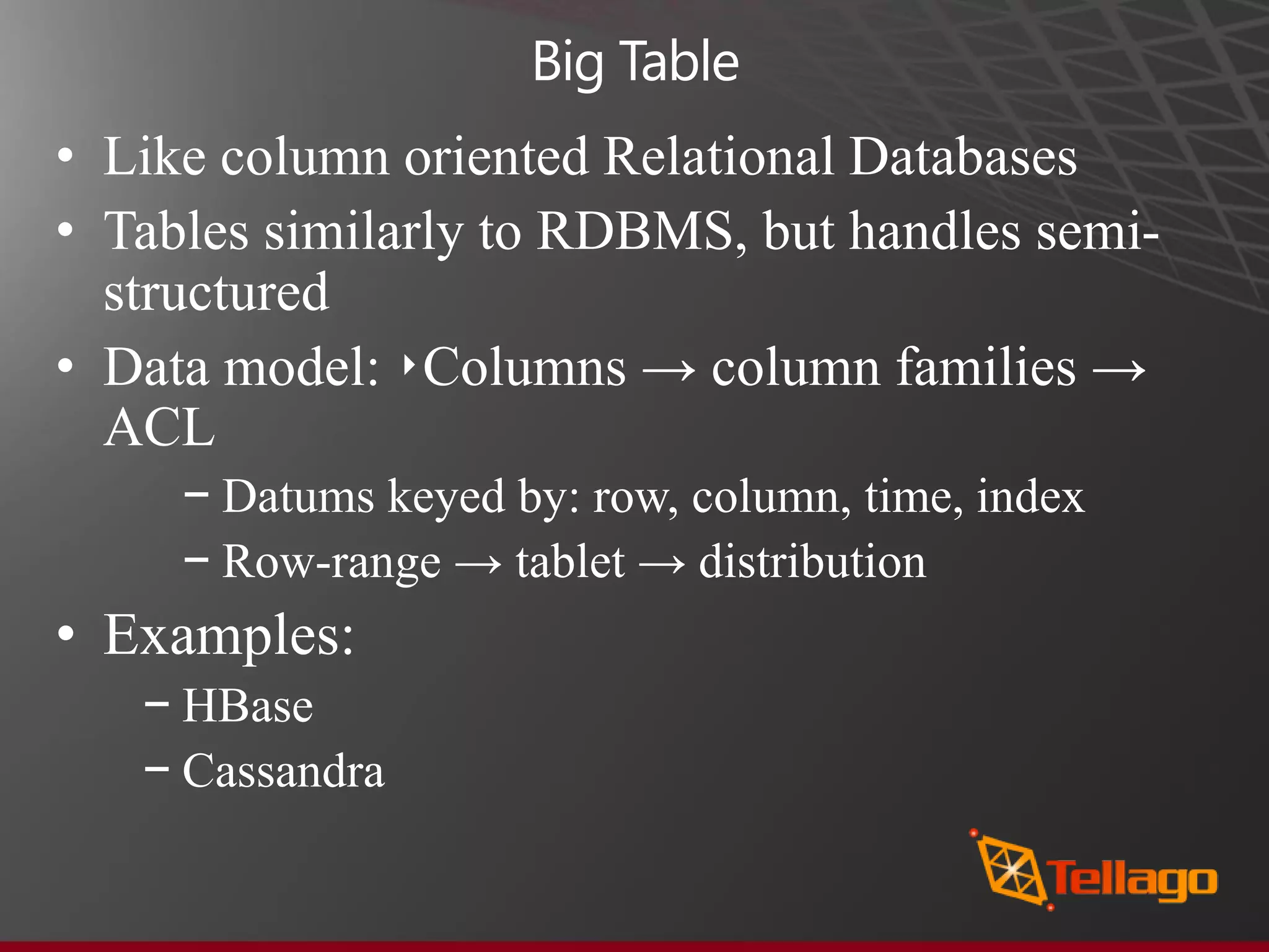 Big Table • Like column oriented Relational Databases • Tables similarly to RDBMS, but handles semi- structured • Data model: ‣Columns → column families → ACL − Datums keyed by: row, column, time, index − Row-range → tablet → distribution • Examples: − HBase − Cassandra 