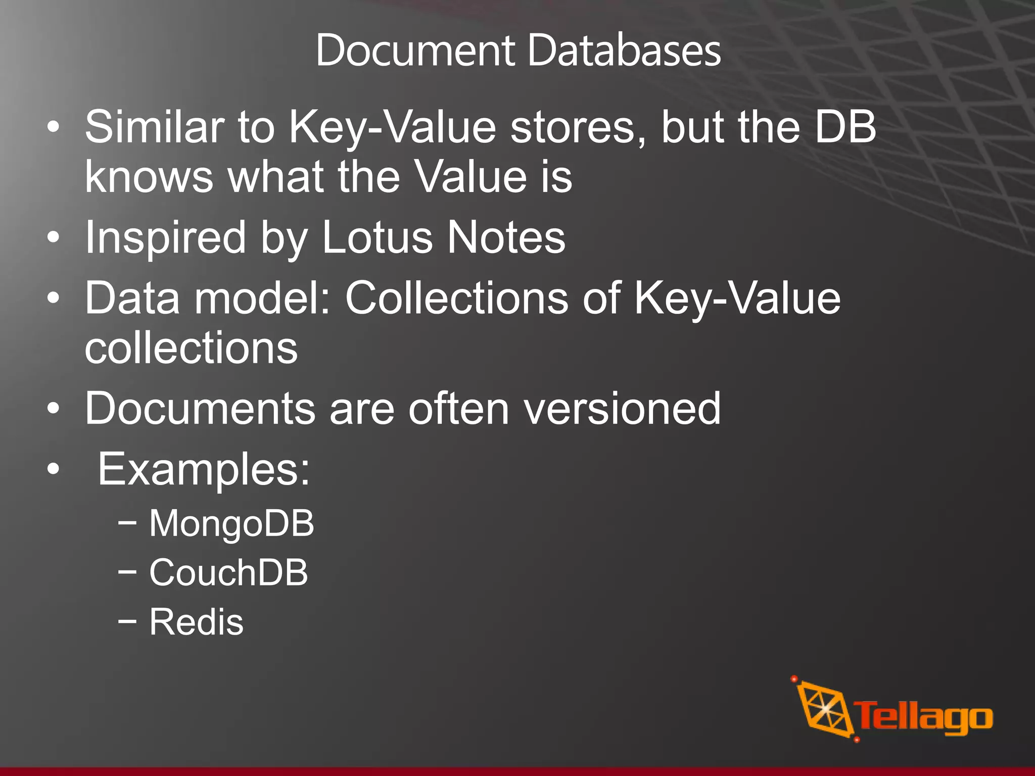 Document Databases • Similar to Key-Value stores, but the DB knows what the Value is • Inspired by Lotus Notes • Data model: Collections of Key-Value collections • Documents are often versioned • Examples: − MongoDB − CouchDB − Redis 