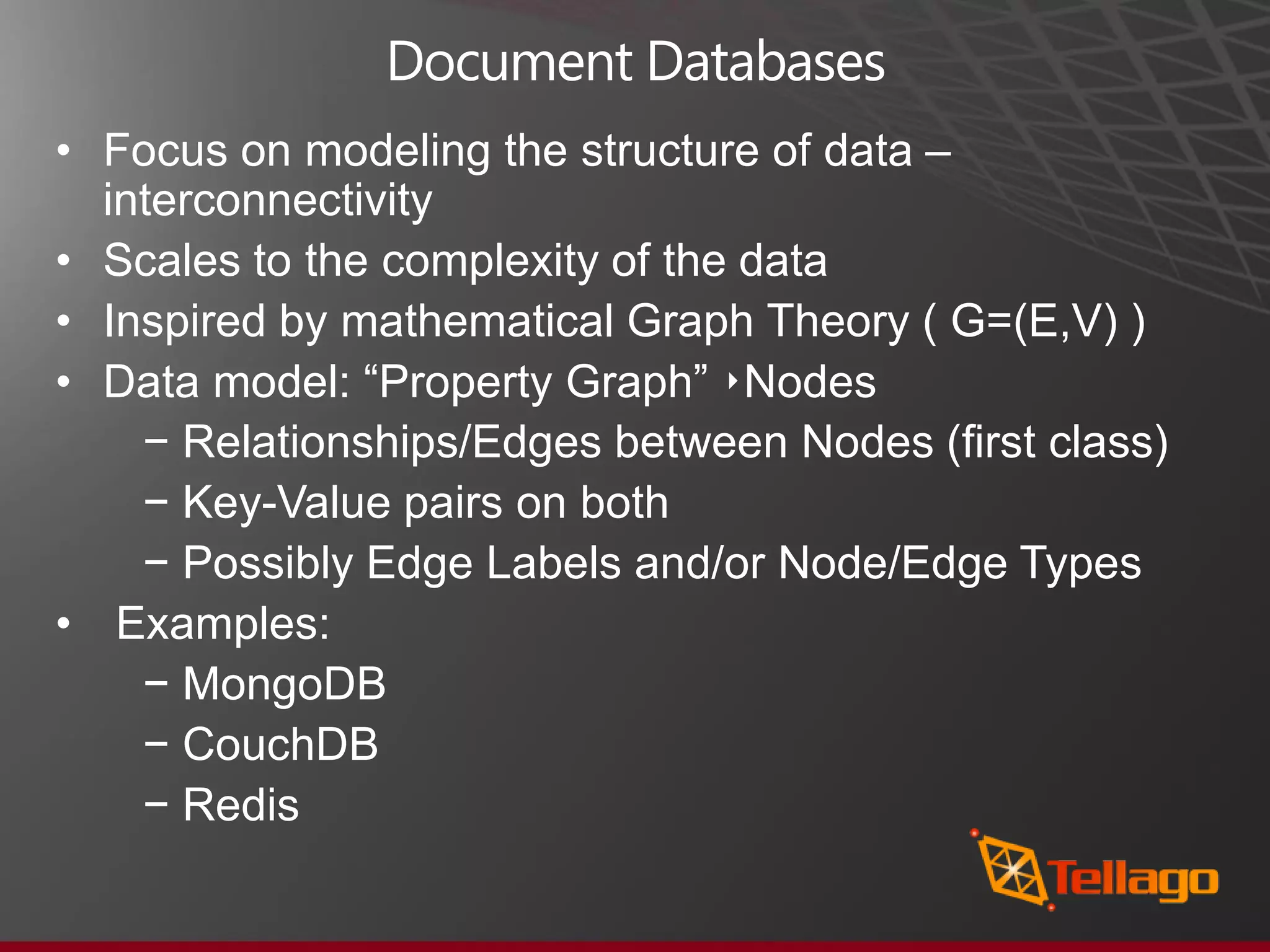 Document Databases • Focus on modeling the structure of data – interconnectivity • Scales to the complexity of the data • Inspired by mathematical Graph Theory ( G=(E,V) ) • Data model: “Property Graph” ‣Nodes − Relationships/Edges between Nodes (ﬁrst class) − Key-Value pairs on both − Possibly Edge Labels and/or Node/Edge Types • Examples: − MongoDB − CouchDB − Redis 