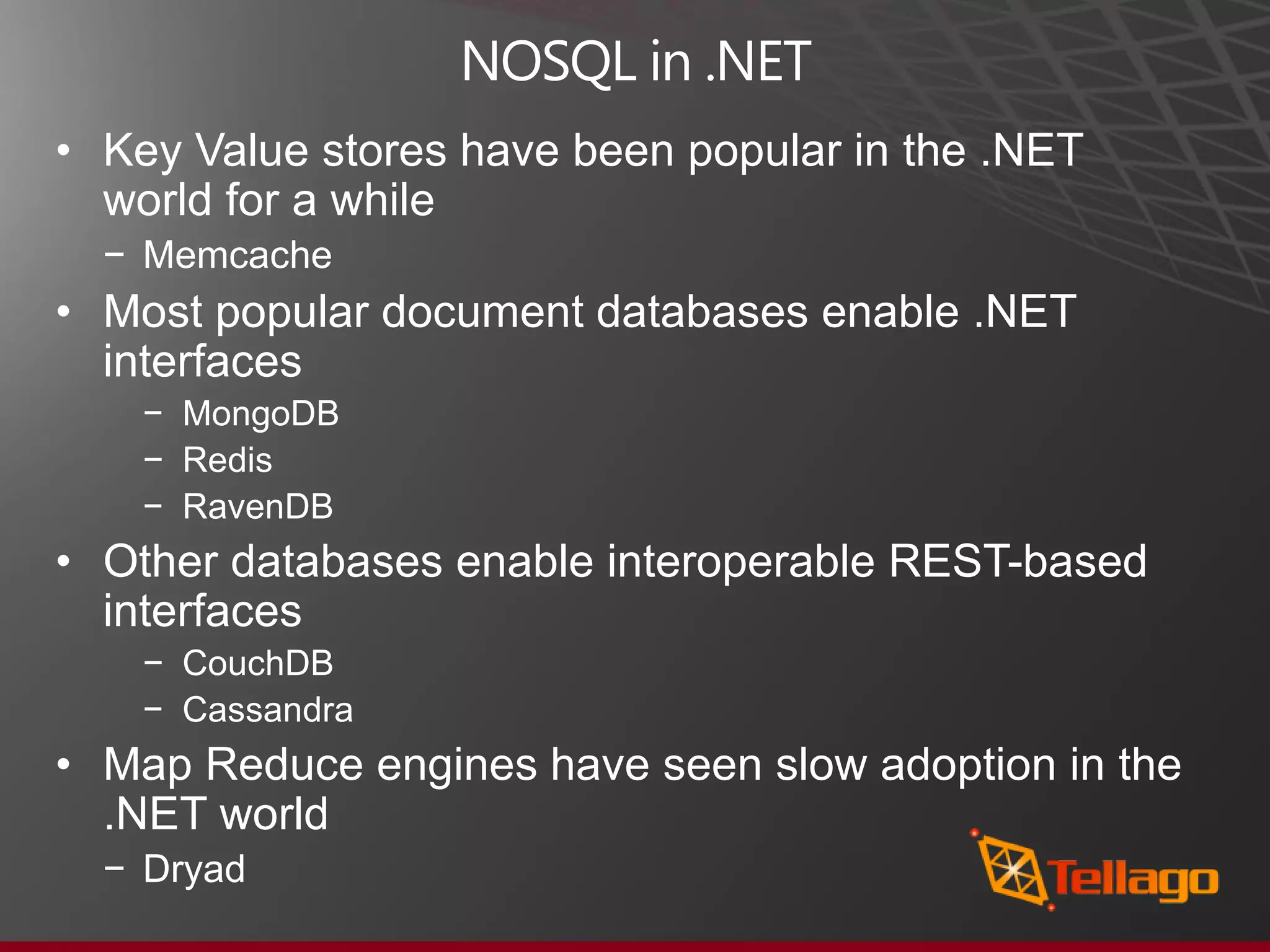 NOSQL in .NET • Key Value stores have been popular in the .NET world for a while − Memcache • Most popular document databases enable .NET interfaces − MongoDB − Redis − RavenDB • Other databases enable interoperable REST-based interfaces − CouchDB − Cassandra • Map Reduce engines have seen slow adoption in the .NET world − Dryad 