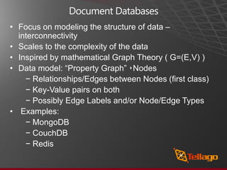 Document Databases
• Focus on modeling the structure of data –
  interconnectivity
• Scales to the complexity of the data
• Inspired by mathematical Graph Theory ( G=(E,V) )
• Data model: “Property Graph” ‣Nodes
    − Relationships/Edges between Nodes (ﬁrst class)
    − Key-Value pairs on both
    − Possibly Edge Labels and/or Node/Edge Types
• Examples:
    − MongoDB
    − CouchDB
    − Redis
 