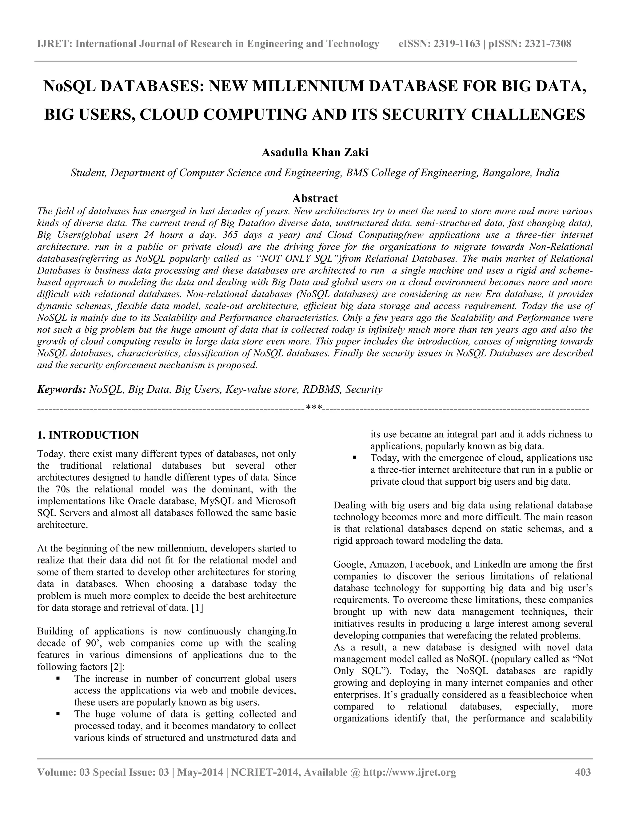 IJRET: International Journal of Research in Engineering and Technology eISSN: 2319-1163 | pISSN: 2321-7308 __________________________________________________________________________________________ Volume: 03 Special Issue: 03 | May-2014 | NCRIET-2014, Available @ http://www.ijret.org 403 NoSQL DATABASES: NEW MILLENNIUM DATABASE FOR BIG DATA, BIG USERS, CLOUD COMPUTING AND ITS SECURITY CHALLENGES Asadulla Khan Zaki Student, Department of Computer Science and Engineering, BMS College of Engineering, Bangalore, India Abstract The field of databases has emerged in last decades of years. New architectures try to meet the need to store more and more various kinds of diverse data. The current trend of Big Data(too diverse data, unstructured data, semi-structured data, fast changing data), Big Users(global users 24 hours a day, 365 days a year) and Cloud Computing(new applications use a three-tier internet architecture, run in a public or private cloud) are the driving force for the organizations to migrate towards Non-Relational databases(referring as NoSQL popularly called as “NOT ONLY SQL”)from Relational Databases. The main market of Relational Databases is business data processing and these databases are architected to run a single machine and uses a rigid and scheme- based approach to modeling the data and dealing with Big Data and global users on a cloud environment becomes more and more difficult with relational databases. Non-relational databases (NoSQL databases) are considering as new Era database, it provides dynamic schemas, flexible data model, scale-out architecture, efficient big data storage and access requirement. Today the use of NoSQL is mainly due to its Scalability and Performance characteristics. Only a few years ago the Scalability and Performance were not such a big problem but the huge amount of data that is collected today is infinitely much more than ten years ago and also the growth of cloud computing results in large data store even more. This paper includes the introduction, causes of migrating towards NoSQL databases, characteristics, classification of NoSQL databases. Finally the security issues in NoSQL Databases are described and the security enforcement mechanism is proposed. Keywords: NoSQL, Big Data, Big Users, Key-value store, RDBMS, Security -----------------------------------------------------------------------***----------------------------------------------------------------------- 1. INTRODUCTION Today, there exist many different types of databases, not only the traditional relational databases but several other architectures designed to handle different types of data. Since the 70s the relational model was the dominant, with the implementations like Oracle database, MySQL and Microsoft SQL Servers and almost all databases followed the same basic architecture. At the beginning of the new millennium, developers started to realize that their data did not fit for the relational model and some of them started to develop other architectures for storing data in databases. When choosing a database today the problem is much more complex to decide the best architecture for data storage and retrieval of data. [1] Building of applications is now continuously changing.In decade of 90’, web companies come up with the scaling features in various dimensions of applications due to the following factors [2]:  The increase in number of concurrent global users access the applications via web and mobile devices, these users are popularly known as big users.  The huge volume of data is getting collected and processed today, and it becomes mandatory to collect various kinds of structured and unstructured data and its use became an integral part and it adds richness to applications, popularly known as big data.  Today, with the emergence of cloud, applications use a three-tier internet architecture that run in a public or private cloud that support big users and big data. Dealing with big users and big data using relational database technology becomes more and more difficult. The main reason is that relational databases depend on static schemas, and a rigid approach toward modeling the data. Google, Amazon, Facebook, and Linkedln are among the first companies to discover the serious limitations of relational database technology for supporting big data and big user’s requirements. To overcome these limitations, these companies brought up with new data management techniques, their initiatives results in producing a large interest among several developing companies that werefacing the related problems. As a result, a new database is designed with novel data management model called as NoSQL (populary called as ―Not Only SQL‖). Today, the NoSQL databases are rapidly growing and deploying in many internet companies and other enterprises. It’s gradually considered as a feasiblechoice when compared to relational databases, especially, more organizations identify that, the performance and scalability 