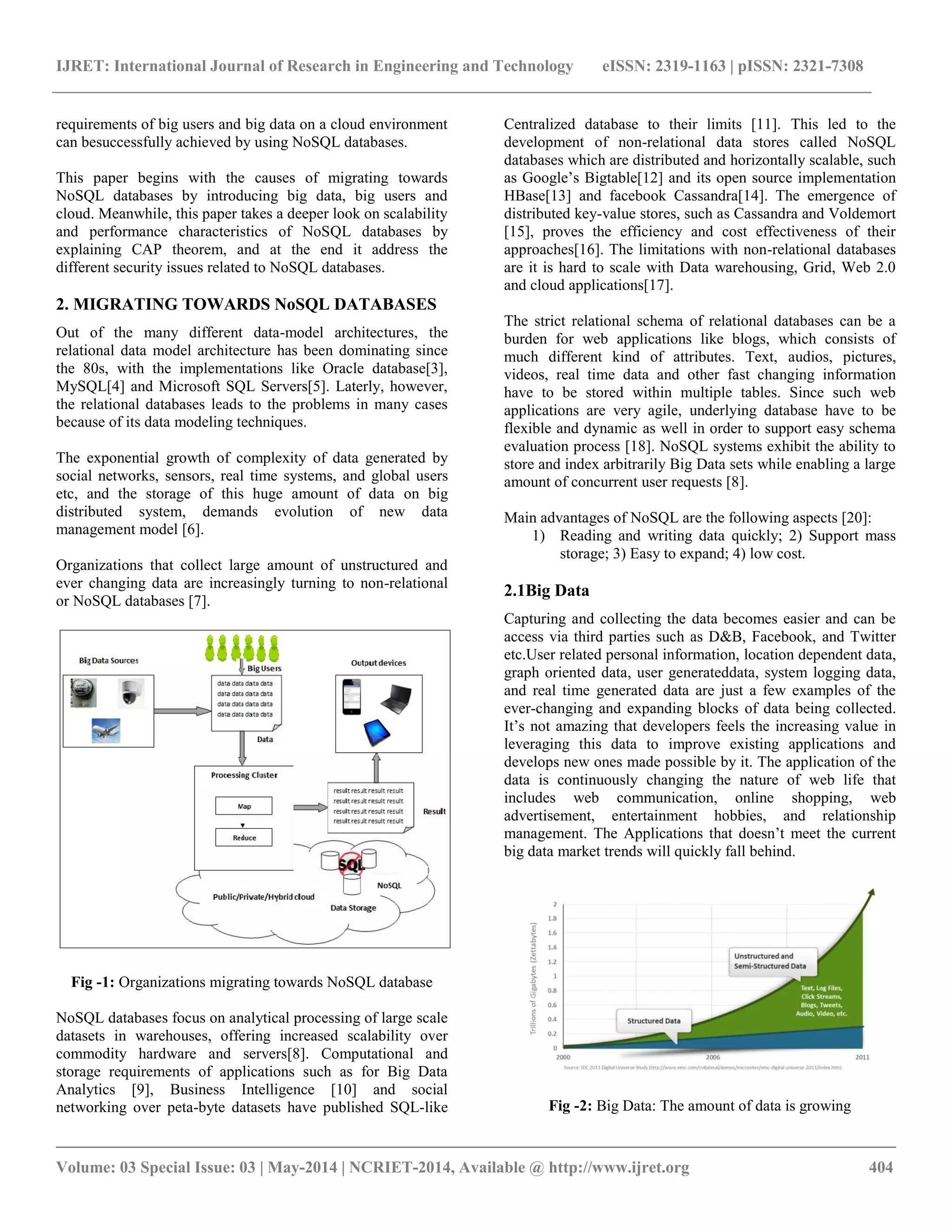IJRET: International Journal of Research in Engineering and Technology eISSN: 2319-1163 | pISSN: 2321-7308 __________________________________________________________________________________________ Volume: 03 Special Issue: 03 | May-2014 | NCRIET-2014, Available @ http://www.ijret.org 404 requirements of big users and big data on a cloud environment can besuccessfully achieved by using NoSQL databases. This paper begins with the causes of migrating towards NoSQL databases by introducing big data, big users and cloud. Meanwhile, this paper takes a deeper look on scalability and performance characteristics of NoSQL databases by explaining CAP theorem, and at the end it address the different security issues related to NoSQL databases. 2. MIGRATING TOWARDS NoSQL DATABASES Out of the many different data-model architectures, the relational data model architecture has been dominating since the 80s, with the implementations like Oracle database[3], MySQL[4] and Microsoft SQL Servers[5]. Laterly, however, the relational databases leads to the problems in many cases because of its data modeling techniques. The exponential growth of complexity of data generated by social networks, sensors, real time systems, and global users etc, and the storage of this huge amount of data on big distributed system, demands evolution of new data management model [6]. Organizations that collect large amount of unstructured and ever changing data are increasingly turning to non-relational or NoSQL databases [7]. Fig -1: Organizations migrating towards NoSQL database NoSQL databases focus on analytical processing of large scale datasets in warehouses, offering increased scalability over commodity hardware and servers[8]. Computational and storage requirements of applications such as for Big Data Analytics [9], Business Intelligence [10] and social networking over peta-byte datasets have published SQL-like Centralized database to their limits [11]. This led to the development of non-relational data stores called NoSQL databases which are distributed and horizontally scalable, such as Google’s Bigtable[12] and its open source implementation HBase[13] and facebook Cassandra[14]. The emergence of distributed key-value stores, such as Cassandra and Voldemort [15], proves the efficiency and cost effectiveness of their approaches[16]. The limitations with non-relational databases are it is hard to scale with Data warehousing, Grid, Web 2.0 and cloud applications[17]. The strict relational schema of relational databases can be a burden for web applications like blogs, which consists of much different kind of attributes. Text, audios, pictures, videos, real time data and other fast changing information have to be stored within multiple tables. Since such web applications are very agile, underlying database have to be flexible and dynamic as well in order to support easy schema evaluation process [18]. NoSQL systems exhibit the ability to store and index arbitrarily Big Data sets while enabling a large amount of concurrent user requests [8]. Main advantages of NoSQL are the following aspects [20]: 1) Reading and writing data quickly; 2) Support mass storage; 3) Easy to expand; 4) low cost. 2.1Big Data Capturing and collecting the data becomes easier and can be access via third parties such as D&B, Facebook, and Twitter etc.User related personal information, location dependent data, graph oriented data, user generateddata, system logging data, and real time generated data are just a few examples of the ever-changing and expanding blocks of data being collected. It’s not amazing that developers feels the increasing value in leveraging this data to improve existing applications and develops new ones made possible by it. The application of the data is continuously changing the nature of web life that includes web communication, online shopping, web advertisement, entertainment hobbies, and relationship management. The Applications that doesn’t meet the current big data market trends will quickly fall behind. Fig -2: Big Data: The amount of data is growing 