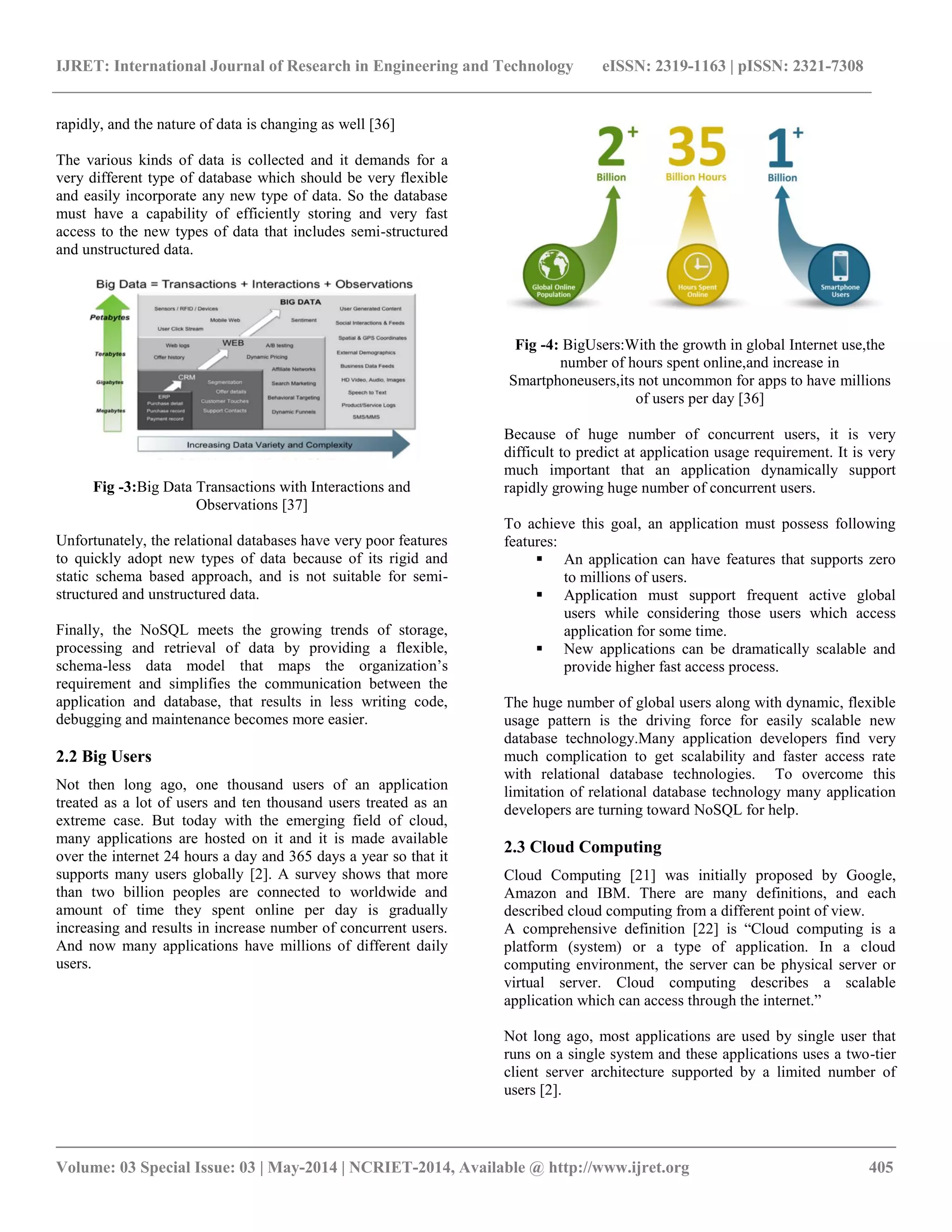 IJRET: International Journal of Research in Engineering and Technology eISSN: 2319-1163 | pISSN: 2321-7308 __________________________________________________________________________________________ Volume: 03 Special Issue: 03 | May-2014 | NCRIET-2014, Available @ http://www.ijret.org 405 rapidly, and the nature of data is changing as well [36] The various kinds of data is collected and it demands for a very different type of database which should be very flexible and easily incorporate any new type of data. So the database must have a capability of efficiently storing and very fast access to the new types of data that includes semi-structured and unstructured data. Fig -3:Big Data Transactions with Interactions and Observations [37] Unfortunately, the relational databases have very poor features to quickly adopt new types of data because of its rigid and static schema based approach, and is not suitable for semi-structured and unstructured data. Finally, the NoSQL meets the growing trends of storage, processing and retrieval of data by providing a flexible, schema-less data model that maps the organization’s requirement and simplifies the communication between the application and database, that results in less writing code, debugging and maintenance becomes more easier. 2.2 Big Users Not then long ago, one thousand users of an application treated as a lot of users and ten thousand users treated as an extreme case. But today with the emerging field of cloud, many applications are hosted on it and it is made available over the internet 24 hours a day and 365 days a year so that it supports many users globally [2]. A survey shows that more than two billion peoples are connected to worldwide and amount of time they spent online per day is gradually increasing and results in increase number of concurrent users. And now many applications have millions of different daily users. Fig -4: BigUsers:With the growth in global Internet use,the number of hours spent online,and increase in Smartphoneusers,its not uncommon for apps to have millions of users per day [36] Because of huge number of concurrent users, it is very difficult to predict at application usage requirement. It is very much important that an application dynamically support rapidly growing huge number of concurrent users. To achieve this goal, an application must possess following features:  An application can have features that supports zero to millions of users.  Application must support frequent active global users while considering those users which access application for some time.  New applications can be dramatically scalable and provide higher fast access process. The huge number of global users along with dynamic, flexible usage pattern is the driving force for easily scalable new database technology.Many application developers find very much complication to get scalability and faster access rate with relational database technologies. To overcome this limitation of relational database technology many application developers are turning toward NoSQL for help. 2.3 Cloud Computing Cloud Computing [21] was initially proposed by Google, Amazon and IBM. There are many definitions, and each described cloud computing from a different point of view. A comprehensive definition [22] is ―Cloud computing is a platform (system) or a type of application. In a cloud computing environment, the server can be physical server or virtual server. Cloud computing describes a scalable application which can access through the internet.‖ Not long ago, most applications are used by single user that runs on a single system and these applications uses a two-tier client server architecture supported by a limited number of users [2]. 