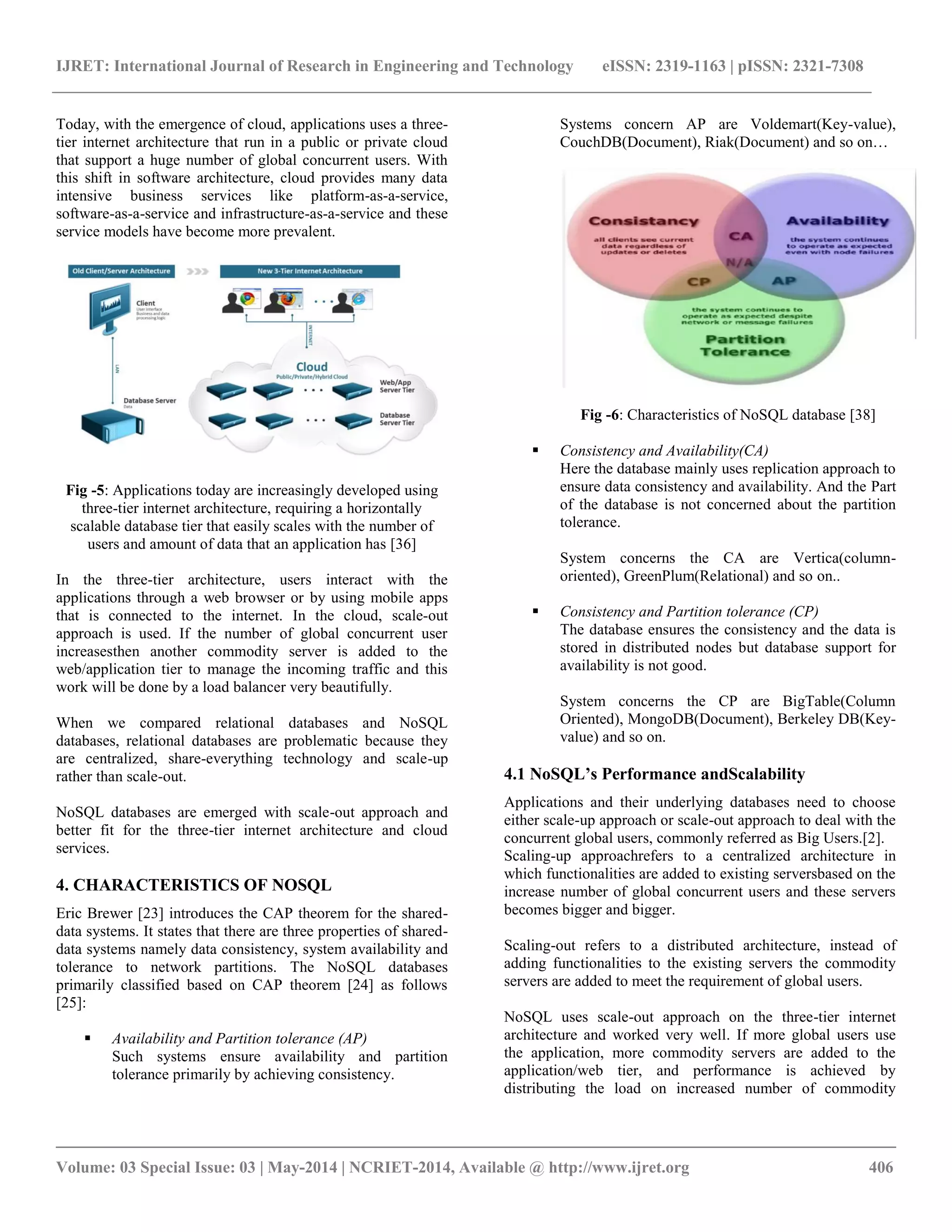 IJRET: International Journal of Research in Engineering and Technology eISSN: 2319-1163 | pISSN: 2321-7308 __________________________________________________________________________________________ Volume: 03 Special Issue: 03 | May-2014 | NCRIET-2014, Available @ http://www.ijret.org 406 Today, with the emergence of cloud, applications uses a three-tier internet architecture that run in a public or private cloud that support a huge number of global concurrent users. With this shift in software architecture, cloud provides many data intensive business services like platform-as-a-service, software-as-a-service and infrastructure-as-a-service and these service models have become more prevalent. Fig -5: Applications today are increasingly developed using three-tier internet architecture, requiring a horizontally scalable database tier that easily scales with the number of users and amount of data that an application has [36] In the three-tier architecture, users interact with the applications through a web browser or by using mobile apps that is connected to the internet. In the cloud, scale-out approach is used. If the number of global concurrent user increasesthen another commodity server is added to the web/application tier to manage the incoming traffic and this work will be done by a load balancer very beautifully. When we compared relational databases and NoSQL databases, relational databases are problematic because they are centralized, share-everything technology and scale-up rather than scale-out. NoSQL databases are emerged with scale-out approach and better fit for the three-tier internet architecture and cloud services. 4. CHARACTERISTICS OF NOSQL Eric Brewer [23] introduces the CAP theorem for the shared-data systems. It states that there are three properties of shared-data systems namely data consistency, system availability and tolerance to network partitions. The NoSQL databases primarily classified based on CAP theorem [24] as follows [25]:  Availability and Partition tolerance (AP) Such systems ensure availability and partition tolerance primarily by achieving consistency. Systems concern AP are Voldemart(Key-value), CouchDB(Document), Riak(Document) and so on… Fig -6: Characteristics of NoSQL database [38]  Consistency and Availability(CA) Here the database mainly uses replication approach to ensure data consistency and availability. And the Part of the database is not concerned about the partition tolerance. System concerns the CA are Vertica(column-oriented), GreenPlum(Relational) and so on..  Consistency and Partition tolerance (CP) The database ensures the consistency and the data is stored in distributed nodes but database support for availability is not good. System concerns the CP are BigTable(Column Oriented), MongoDB(Document), Berkeley DB(Key-value) and so on. 4.1 NoSQL’s Performance andScalability Applications and their underlying databases need to choose either scale-up approach or scale-out approach to deal with the concurrent global users, commonly referred as Big Users.[2]. Scaling-up approachrefers to a centralized architecture in which functionalities are added to existing serversbased on the increase number of global concurrent users and these servers becomes bigger and bigger. Scaling-out refers to a distributed architecture, instead of adding functionalities to the existing servers the commodity servers are added to meet the requirement of global users. NoSQL uses scale-out approach on the three-tier internet architecture and worked very well. If more global users use the application, more commodity servers are added to the application/web tier, and performance is achieved by distributing the load on increased number of commodity 