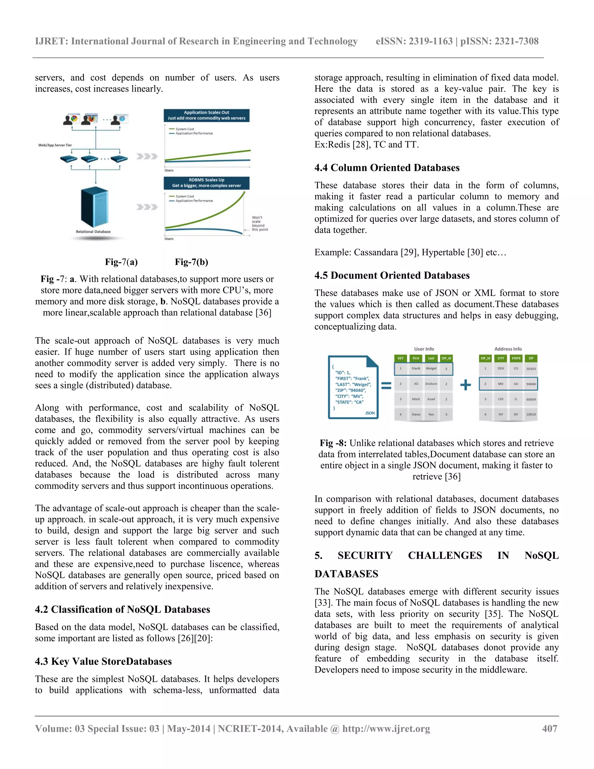 IJRET: International Journal of Research in Engineering and Technology eISSN: 2319-1163 | pISSN: 2321-7308 __________________________________________________________________________________________ Volume: 03 Special Issue: 03 | May-2014 | NCRIET-2014, Available @ http://www.ijret.org 407 servers, and cost depends on number of users. As users increases, cost increases linearly. Fig-7(a) Fig-7(b) Fig -7: a. With relational databases,to support more users or store more data,need bigger servers with more CPU’s, more memory and more disk storage, b. NoSQL databases provide a more linear,scalable approach than relational database [36] The scale-out approach of NoSQL databases is very much easier. If huge number of users start using application then another commodity server is added very simply. There is no need to modify the application since the application always sees a single (distributed) database. Along with performance, cost and scalability of NoSQL databases, the flexibility is also equally attractive. As users come and go, commodity servers/virtual machines can be quickly added or removed from the server pool by keeping track of the user population and thus operating cost is also reduced. And, the NoSQL databases are highy fault tolerent databases because the load is distributed across many commodity servers and thus support incontinuous operations. The advantage of scale-out approach is cheaper than the scale-up approach. in scale-out approach, it is very much expensive to build, design and support the large big server and such server is less fault tolerent when compared to commodity servers. The relational databases are commercially available and these are expensive,need to purchase liscence, whereas NoSQL databases are generally open source, priced based on addition of servers and relatively inexpensive. 4.2 Classification of NoSQL Databases Based on the data model, NoSQL databases can be classified, some important are listed as follows [26][20]: 4.3 Key Value StoreDatabases These are the simplest NoSQL databases. It helps developers to build applications with schema-less, unformatted data storage approach, resulting in elimination of fixed data model. Here the data is stored as a key-value pair. The key is associated with every single item in the database and it represents an attribute name together with its value.This type of database support high concurrency, faster execution of queries compared to non relational databases. Ex:Redis [28], TC and TT. 4.4 Column Oriented Databases These database stores their data in the form of columns, making it faster read a particular column to memory and making calculations on all values in a column.These are optimized for queries over large datasets, and stores column of data together. Example: Cassandara [29], Hypertable [30] etc… 4.5 Document Oriented Databases These databases make use of JSON or XML format to store the values which is then called as document.These databases support complex data structures and helps in easy debugging, conceptualizing data. Fig -8: Unlike relational databases which stores and retrieve data from interrelated tables,Document database can store an entire object in a single JSON document, making it faster to retrieve [36] In comparison with relational databases, document databases support in freely addition of fields to JSON documents, no need to define changes initially. And also these databases support dynamic data that can be changed at any time. 5. SECURITY CHALLENGES IN NoSQL DATABASES The NoSQL databases emerge with different security issues [33]. The main focus of NoSQL databases is handling the new data sets, with less priority on security [35]. The NoSQL databases are built to meet the requirements of analytical world of big data, and less emphasis on security is given during design stage. NoSQL databases donot provide any feature of embedding security in the database itself. Developers need to impose security in the middleware. 