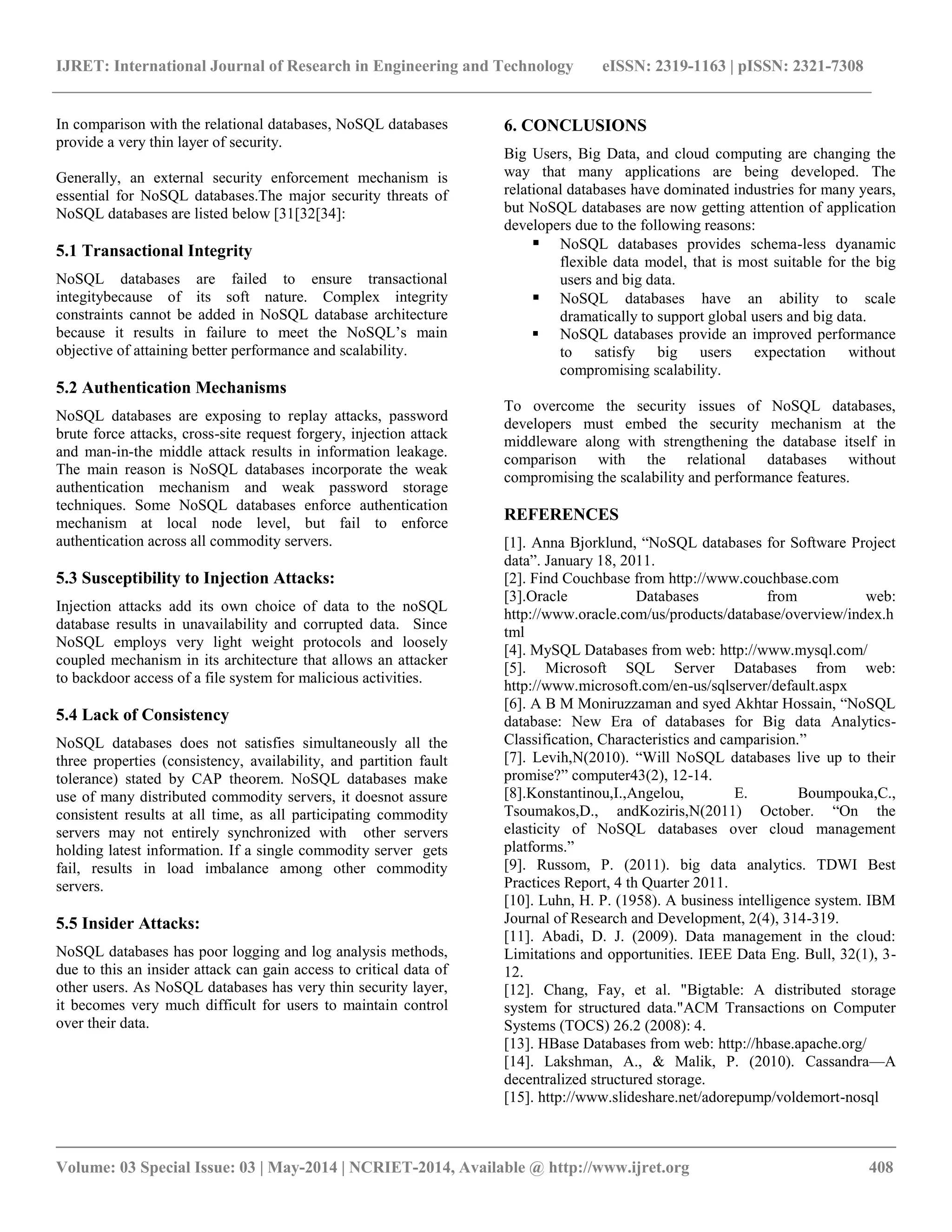IJRET: International Journal of Research in Engineering and Technology eISSN: 2319-1163 | pISSN: 2321-7308 __________________________________________________________________________________________ Volume: 03 Special Issue: 03 | May-2014 | NCRIET-2014, Available @ http://www.ijret.org 408 In comparison with the relational databases, NoSQL databases provide a very thin layer of security. Generally, an external security enforcement mechanism is essential for NoSQL databases.The major security threats of NoSQL databases are listed below [31[32[34]: 5.1 Transactional Integrity NoSQL databases are failed to ensure transactional integitybecause of its soft nature. Complex integrity constraints cannot be added in NoSQL database architecture because it results in failure to meet the NoSQL’s main objective of attaining better performance and scalability. 5.2 Authentication Mechanisms NoSQL databases are exposing to replay attacks, password brute force attacks, cross-site request forgery, injection attack and man-in-the middle attack results in information leakage. The main reason is NoSQL databases incorporate the weak authentication mechanism and weak password storage techniques. Some NoSQL databases enforce authentication mechanism at local node level, but fail to enforce authentication across all commodity servers. 5.3 Susceptibility to Injection Attacks: Injection attacks add its own choice of data to the noSQL database results in unavailability and corrupted data. Since NoSQL employs very light weight protocols and loosely coupled mechanism in its architecture that allows an attacker to backdoor access of a file system for malicious activities. 5.4 Lack of Consistency NoSQL databases does not satisfies simultaneously all the three properties (consistency, availability, and partition fault tolerance) stated by CAP theorem. NoSQL databases make use of many distributed commodity servers, it doesnot assure consistent results at all time, as all participating commodity servers may not entirely synchronized with other servers holding latest information. If a single commodity server gets fail, results in load imbalance among other commodity servers. 5.5 Insider Attacks: NoSQL databases has poor logging and log analysis methods, due to this an insider attack can gain access to critical data of other users. As NoSQL databases has very thin security layer, it becomes very much difficult for users to maintain control over their data. 6. CONCLUSIONS Big Users, Big Data, and cloud computing are changing the way that many applications are being developed. The relational databases have dominated industries for many years, but NoSQL databases are now getting attention of application developers due to the following reasons:  NoSQL databases provides schema-less dyanamic flexible data model, that is most suitable for the big users and big data.  NoSQL databases have an ability to scale dramatically to support global users and big data.  NoSQL databases provide an improved performance to satisfy big users expectation without compromising scalability. To overcome the security issues of NoSQL databases, developers must embed the security mechanism at the middleware along with strengthening the database itself in comparison with the relational databases without compromising the scalability and performance features. REFERENCES [1]. Anna Bjorklund, ―NoSQL databases for Software Project data‖. January 18, 2011. [2]. Find Couchbase from http://www.couchbase.com [3].Oracle Databases from web: http://www.oracle.com/us/products/database/overview/index.html [4]. MySQL Databases from web: http://www.mysql.com/ [5]. Microsoft SQL Server Databases from web: http://www.microsoft.com/en-us/sqlserver/default.aspx [6]. A B M Moniruzzaman and syed Akhtar Hossain, ―NoSQL database: New Era of databases for Big data Analytics- Classification, Characteristics and camparision.‖ [7]. Levih,N(2010). ―Will NoSQL databases live up to their promise?‖ computer43(2), 12-14. [8].Konstantinou,I.,Angelou, E. Boumpouka,C., Tsoumakos,D., andKoziris,N(2011) October. ―On the elasticity of NoSQL databases over cloud management platforms.‖ [9]. Russom, P. (2011). big data analytics. TDWI Best Practices Report, 4 th Quarter 2011. [10]. Luhn, H. P. (1958). A business intelligence system. IBM Journal of Research and Development, 2(4), 314-319. [11]. Abadi, D. J. (2009). Data management in the cloud: Limitations and opportunities. IEEE Data Eng. Bull, 32(1), 3- 12. [12]. Chang, Fay, et al. "Bigtable: A distributed storage system for structured data."ACM Transactions on Computer Systems (TOCS) 26.2 (2008): 4. [13]. HBase Databases from web: http://hbase.apache.org/ [14]. Lakshman, A., & Malik, P. (2010). Cassandra—A decentralized structured storage. [15]. http://www.slideshare.net/adorepump/voldemort-nosql 