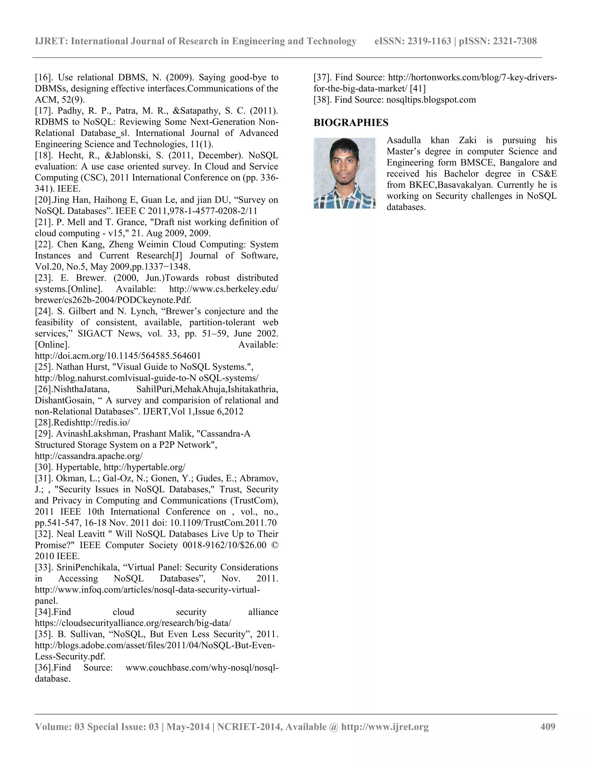 IJRET: International Journal of Research in Engineering and Technology eISSN: 2319-1163 | pISSN: 2321-7308 __________________________________________________________________________________________ Volume: 03 Special Issue: 03 | May-2014 | NCRIET-2014, Available @ http://www.ijret.org 409 [16]. Use relational DBMS, N. (2009). Saying good-bye to DBMSs, designing effective interfaces.Communications of the ACM, 52(9). [17]. Padhy, R. P., Patra, M. R., &Satapathy, S. C. (2011). RDBMS to NoSQL: Reviewing Some Next-Generation Non- Relational Database‗s‖. International Journal of Advanced Engineering Science and Technologies, 11(1). [18]. Hecht, R., &Jablonski, S. (2011, December). NoSQL evaluation: A use case oriented survey. In Cloud and Service Computing (CSC), 2011 International Conference on (pp. 336- 341). IEEE. [20].Jing Han, Haihong E, Guan Le, and jian DU, ―Survey on NoSQL Databases‖. IEEE C 2011,978-1-4577-0208-2/11 [21]. P. Mell and T. Grance, "Draft nist working definition of cloud computing - v15," 21. Aug 2009, 2009. [22]. Chen Kang, Zheng Weimin Cloud Computing: System Instances and Current Research[J] Journal of Software, Vol.20, No.5, May 2009,pp.1337−1348. [23]. E. Brewer. (2000, Jun.)Towards robust distributed systems.[Online]. Available: http://www.cs.berkeley.edu/ brewer/cs262b-2004/PODCkeynote.Pdf. [24]. S. Gilbert and N. Lynch, ―Brewer’s conjecture and the feasibility of consistent, available, partition-tolerant web services,‖ SIGACT News, vol. 33, pp. 51–59, June 2002. [Online]. Available: http://doi.acm.org/10.1145/564585.564601 [25]. Nathan Hurst, "Visual Guide to NoSQL Systems.", http://blog.nahurst.comlvisual-guide-to-N oSQL-systems/ [26].NishthaJatana, SahilPuri,MehakAhuja,Ishitakathria, DishantGosain, ― A survey and comparision of relational and non-Relational Databases‖. IJERT,Vol 1,Issue 6,2012 [28].Redishttp://redis.io/ [29]. AvinashLakshman, Prashant Malik, "Cassandra-A Structured Storage System on a P2P Network", http://cassandra.apache.org/ [30]. Hypertable, http://hypertable.org/ [31]. Okman, L.; Gal-Oz, N.; Gonen, Y.; Gudes, E.; Abramov, J.; , "Security Issues in NoSQL Databases," Trust, Security and Privacy in Computing and Communications (TrustCom), 2011 IEEE 10th International Conference on , vol., no., pp.541-547, 16-18 Nov. 2011 doi: 10.1109/TrustCom.2011.70 [32]. Neal Leavitt " Will NoSQL Databases Live Up to Their Promise?" IEEE Computer Society 0018-9162/10/$26.00 © 2010 IEEE. [33]. SriniPenchikala, ―Virtual Panel: Security Considerations in Accessing NoSQL Databases‖, Nov. 2011. http://www.infoq.com/articles/nosql-data-security-virtual- panel. [34].Find cloud security alliance https://cloudsecurityalliance.org/research/big-data/ [35]. B. Sullivan, ―NoSQL, But Even Less Security‖, 2011. http://blogs.adobe.com/asset/files/2011/04/NoSQL-But-Even- Less-Security.pdf. [36].Find Source: www.couchbase.com/why-nosql/nosql- database. [37]. Find Source: http://hortonworks.com/blog/7-key-drivers- for-the-big-data-market/ [41] [38]. Find Source: nosqltips.blogspot.com BIOGRAPHIES Asadulla khan Zaki is pursuing his Master’s degree in computer Science and Engineering form BMSCE, Bangalore and received his Bachelor degree in CS&E from BKEC,Basavakalyan. Currently he is working on Security challenges in NoSQL databases. 