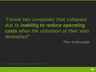 "I know two companies that collapsed
due to inability to reduce operating
costs when the utilization of their sites
diminished"

Theo Schlossnagle

From Theo’s book "Scalable Internet Architectures"

 