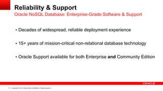 Reliability & Support
Oracle NoSQL Database: Enterprise-Grade Software & Support
 Decades of widespread, reliable deployment experience
 15+ years of mission-critical non-relational database technology
 Oracle Support available for both Enterprise and Community Edition

11

Copyright © 2013, Oracle and/or its affiliates. All rights reserved.

 