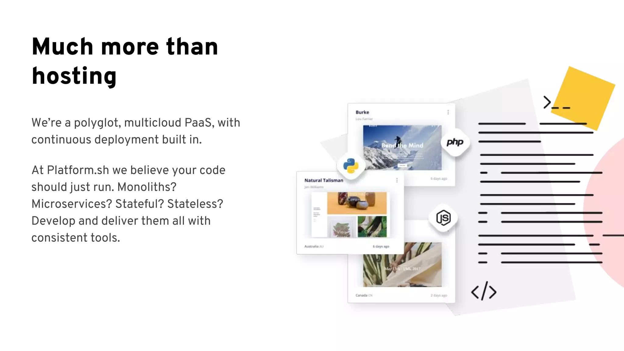 We’re a polyglot, multicloud PaaS, with
continuous deployment built in.
At Platform.sh we believe your code
should just run. Monoliths?
Microservices? Stateful? Stateless?
Develop and deliver them all with
consistent tools.
Much more than
hosting
 