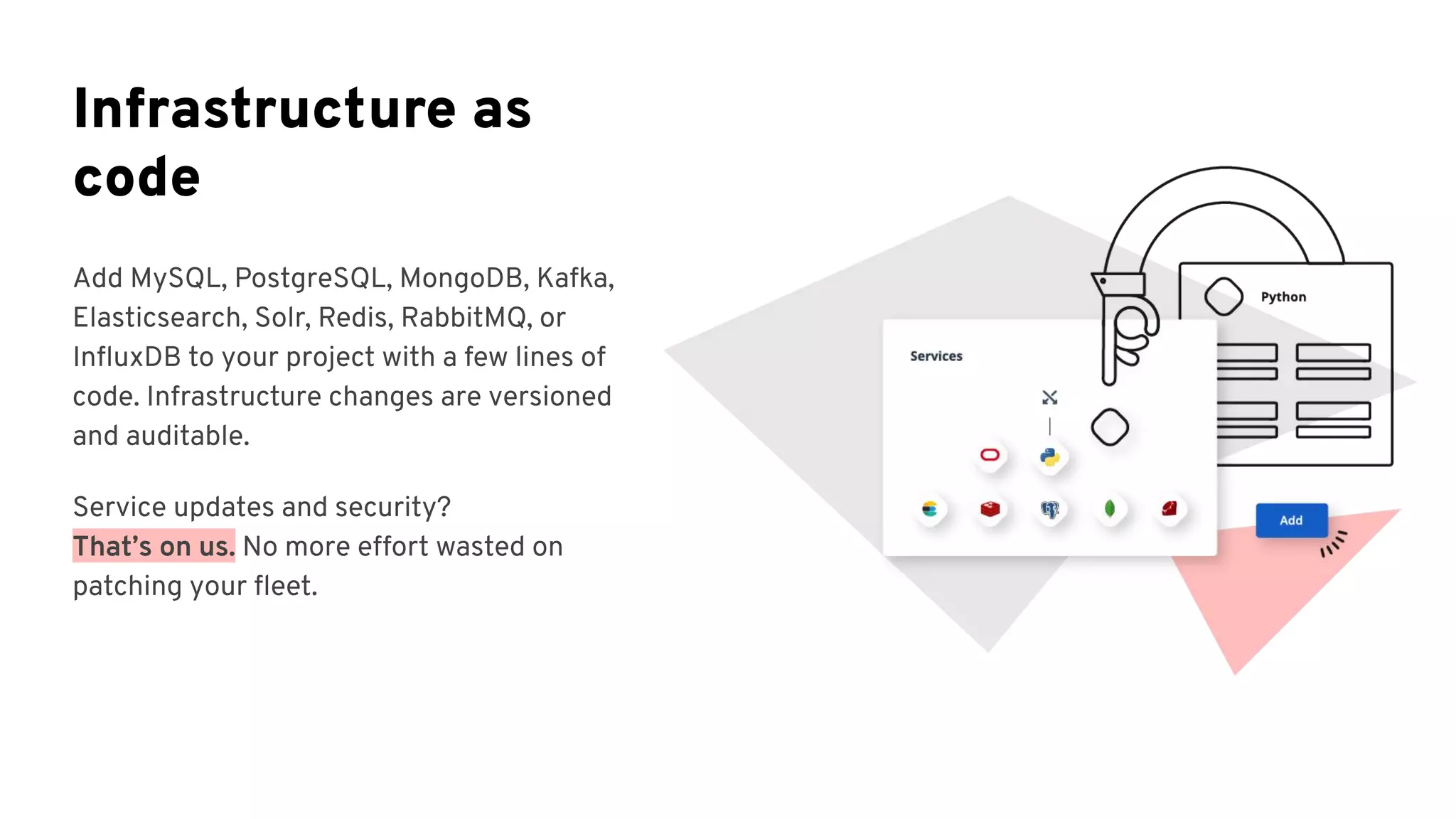 Infrastructure as
code
Add MySQL, PostgreSQL, MongoDB, Kafka,
Elasticsearch, Solr, Redis, RabbitMQ, or
InﬂuxDB to your project with a few lines of
code. Infrastructure changes are versioned
and auditable.
Service updates and security?
That’s on us. No more effort wasted on
patching your ﬂeet.
 
