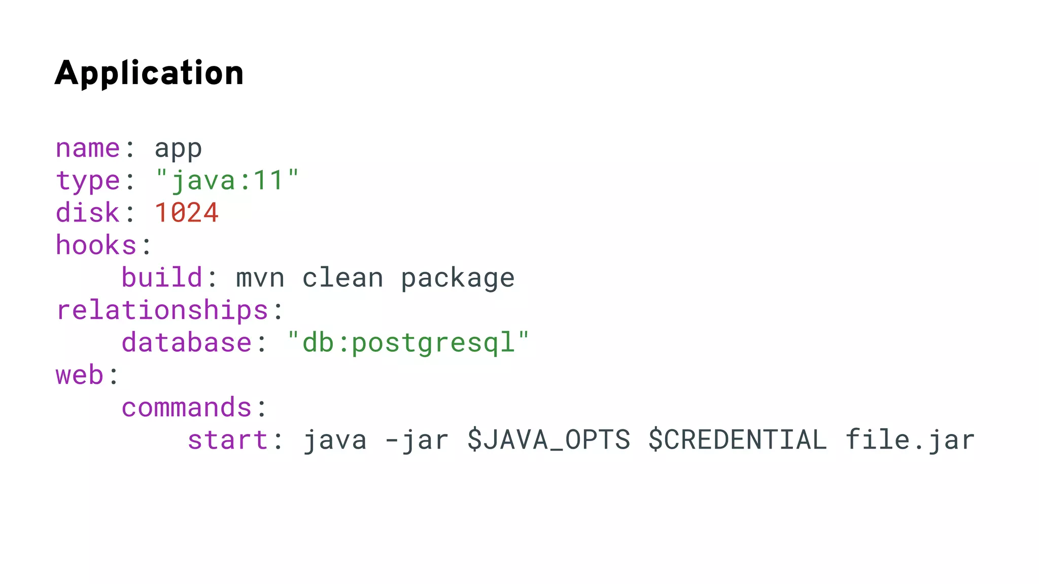 Application
name: app
type: "java:11"
disk: 1024
hooks:
build: mvn clean package
relationships:
database: "db:postgresql"
web:
commands:
start: java -jar $JAVA_OPTS $CREDENTIAL file.jar
 